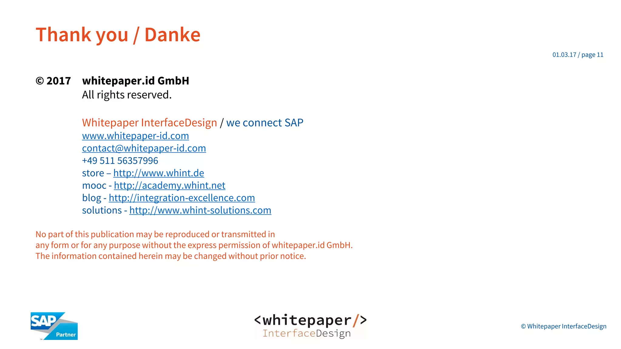 © Whitepaper
Interface Design e.K.
© 2017 whitepaper.id GmbH
All rights reserved.
Whitepaper InterfaceDesign / we connect SAP
www.whitepaper-id.com
contact@whitepaper-id.com
+49 511 56357996
store – http://www.whint.de
mooc - http://academy.whint.net
blog - http://integration-excellence.com
solutions - http://www.whint-solutions.com
No part of this publication may be reproduced or transmitted in
any form or for any purpose without the express permission of whitepaper.id GmbH.
The information contained herein may be changed without prior notice.
Thank you / Danke
01.03.17 / page 11
© Whitepaper InterfaceDesign
 