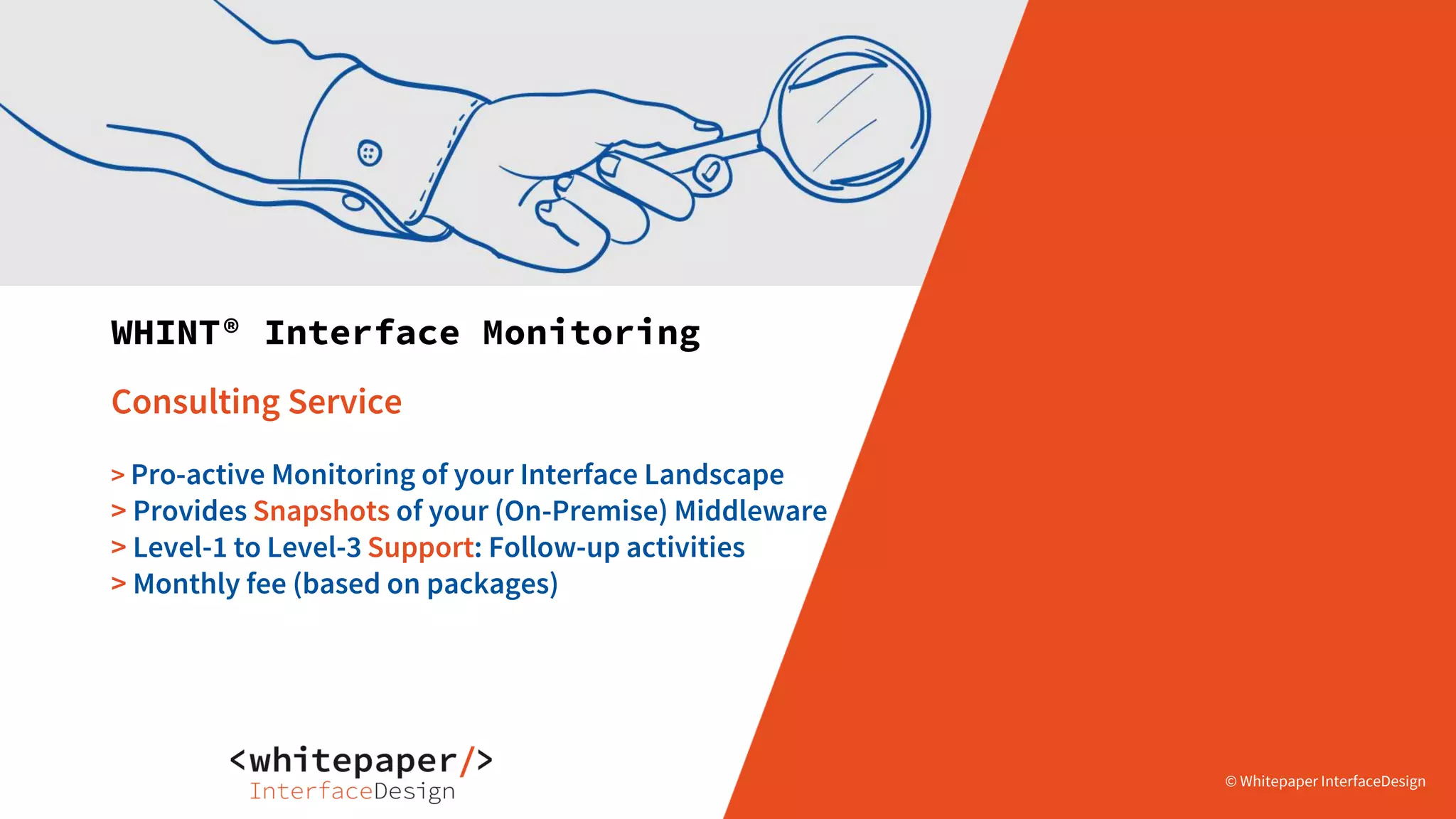© Whitepaper
Interface Design e.K.
© Whitepaper
Interface Design e.K.© Whitepaper InterfaceDesign© Whitepaper InterfaceDesign
WHINT® Interface Monitoring
Consulting Service
> Pro-active Monitoring of your Interface Landscape
> Provides Snapshots of your (On-Premise) Middleware
> Level-1 to Level-3 Support: Follow-up activities
> Monthly fee (based on packages)
 