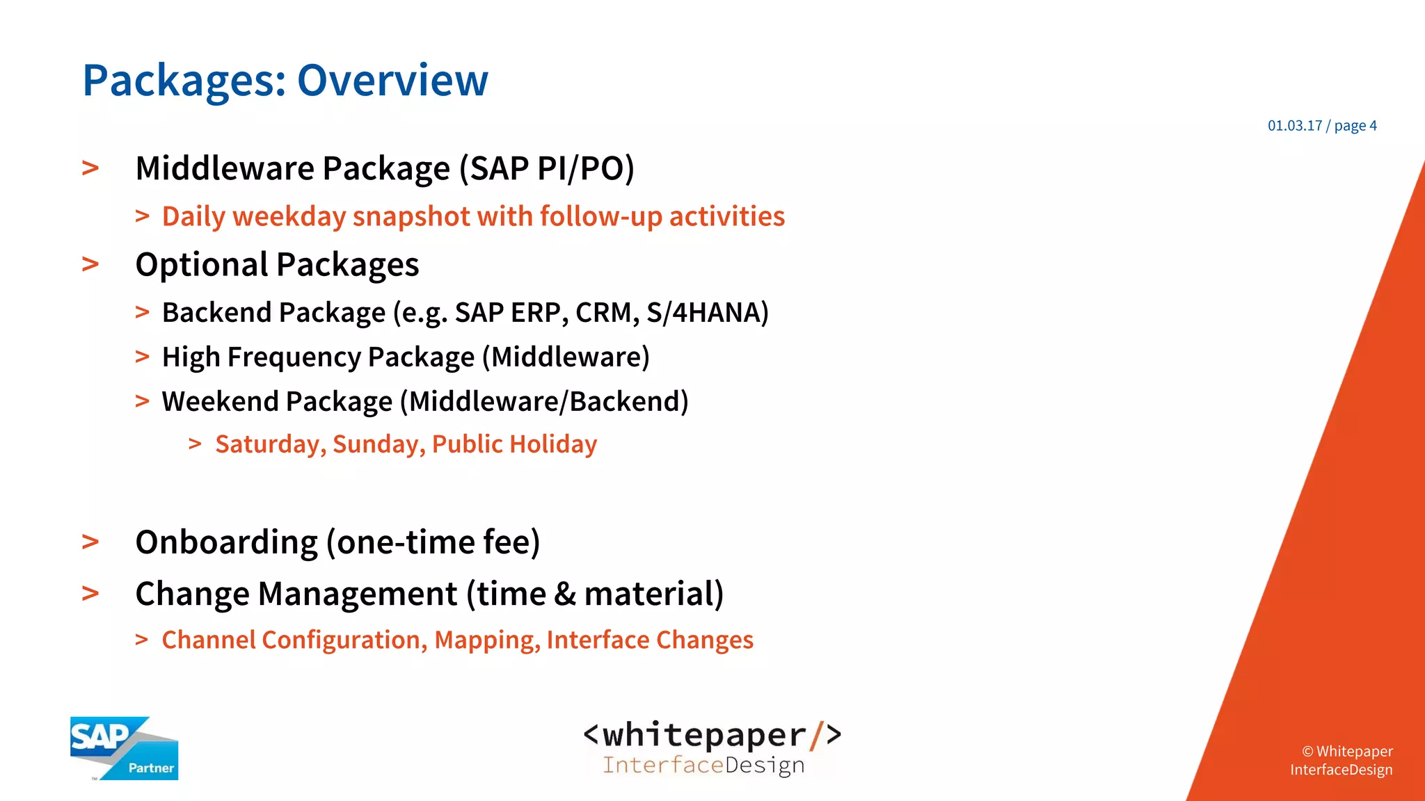 © Whitepaper
Interface Design e.K.
© Whitepaper
InterfaceDesign
01.03.17 / page 4
> Middleware Package (SAP PI/PO)
> Daily weekday snapshot with follow-up activities
> Optional Packages
> Backend Package (e.g. SAP ERP, CRM, S/4HANA)
> High Frequency Package (Middleware)
> Weekend Package (Middleware/Backend)
> Saturday, Sunday, Public Holiday
> Onboarding (one-time fee)
> Change Management (time & material)
> Channel Configuration, Mapping, Interface Changes
Packages: Overview
 