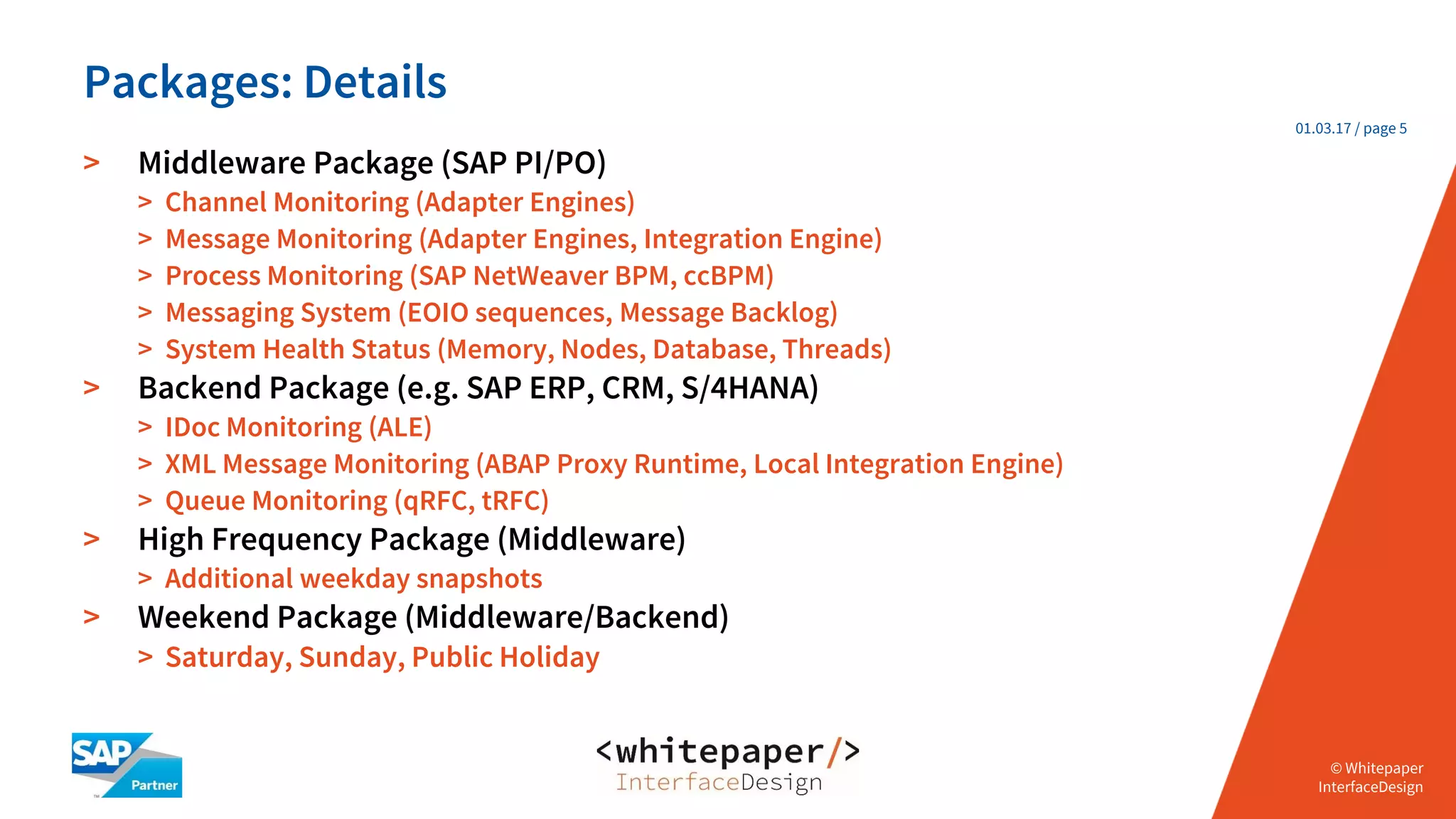 © Whitepaper
Interface Design e.K.
© Whitepaper
InterfaceDesign
01.03.17 / page 5
> Middleware Package (SAP PI/PO)
> Channel Monitoring (Adapter Engines)
> Message Monitoring (Adapter Engines, Integration Engine)
> Process Monitoring (SAP NetWeaver BPM, ccBPM)
> Messaging System (EOIO sequences, Message Backlog)
> System Health Status (Memory, Nodes, Database, Threads)
> Backend Package (e.g. SAP ERP, CRM, S/4HANA)
> IDoc Monitoring (ALE)
> XML Message Monitoring (ABAP Proxy Runtime, Local Integration Engine)
> Queue Monitoring (qRFC, tRFC)
> High Frequency Package (Middleware)
> Additional weekday snapshots
> Weekend Package (Middleware/Backend)
> Saturday, Sunday, Public Holiday
Packages: Details
 