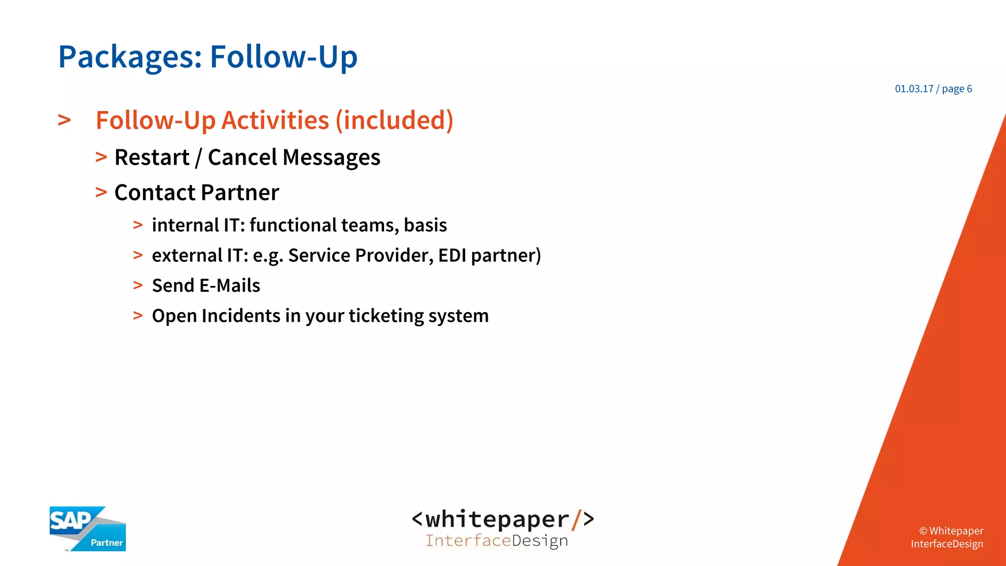 © Whitepaper
Interface Design e.K.
© Whitepaper
InterfaceDesign
01.03.17 / page 6
> Follow-Up Activities (included)
> Restart / Cancel Messages
> Contact Partner
> internal IT: functional teams, basis
> external IT: e.g. Service Provider, EDI partner)
> Send E-Mails
> Open Incidents in your ticketing system
Packages: Follow-Up
 