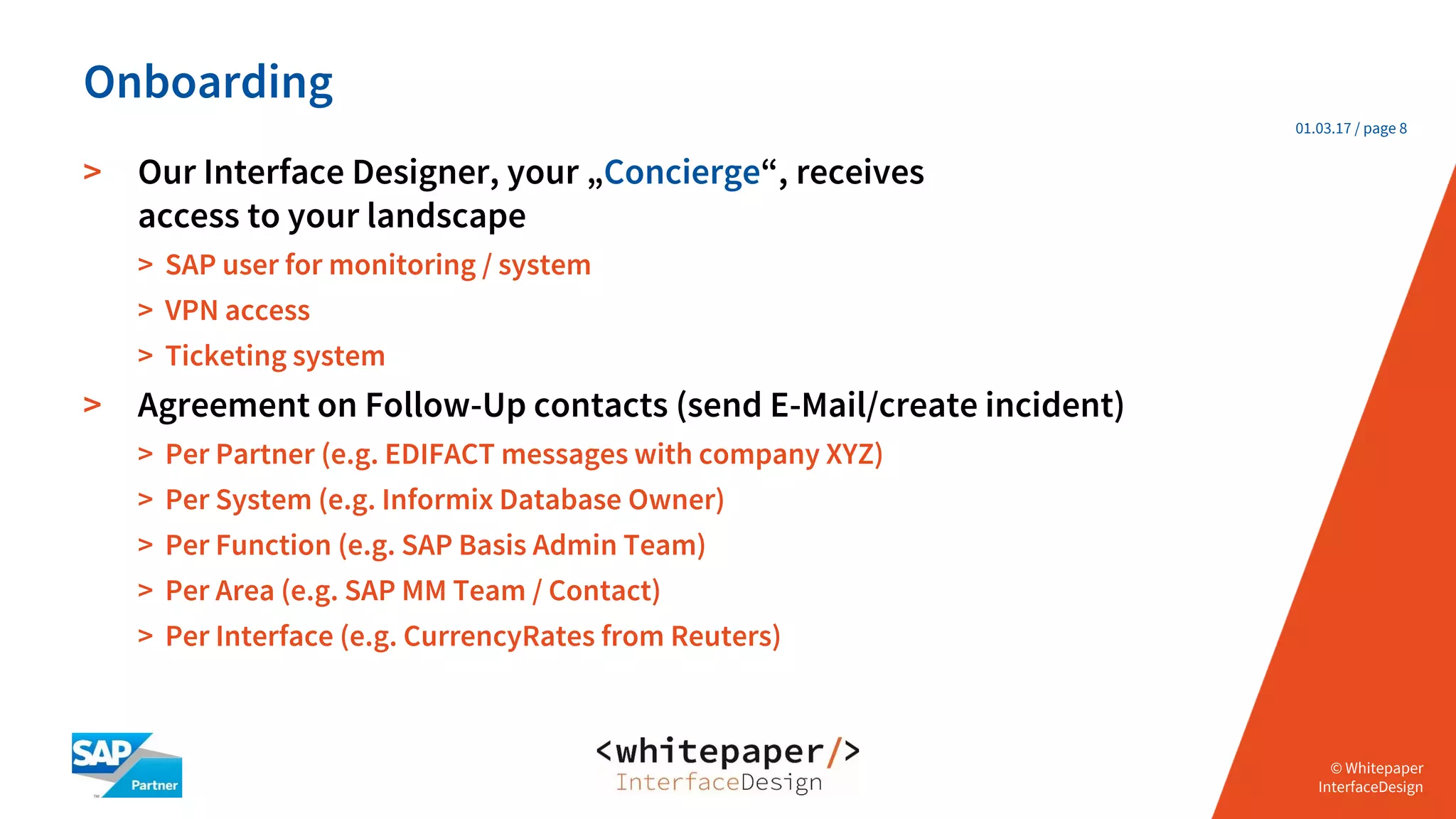 © Whitepaper
Interface Design e.K.
© Whitepaper
InterfaceDesign
01.03.17 / page 8
> Our Interface Designer, your „Concierge“, receives
access to your landscape
> SAP user for monitoring / system
> VPN access
> Ticketing system
> Agreement on Follow-Up contacts (send E-Mail/create incident)
> Per Partner (e.g. EDIFACT messages with company XYZ)
> Per System (e.g. Informix Database Owner)
> Per Function (e.g. SAP Basis Admin Team)
> Per Area (e.g. SAP MM Team / Contact)
> Per Interface (e.g. CurrencyRates from Reuters)
Onboarding
 
