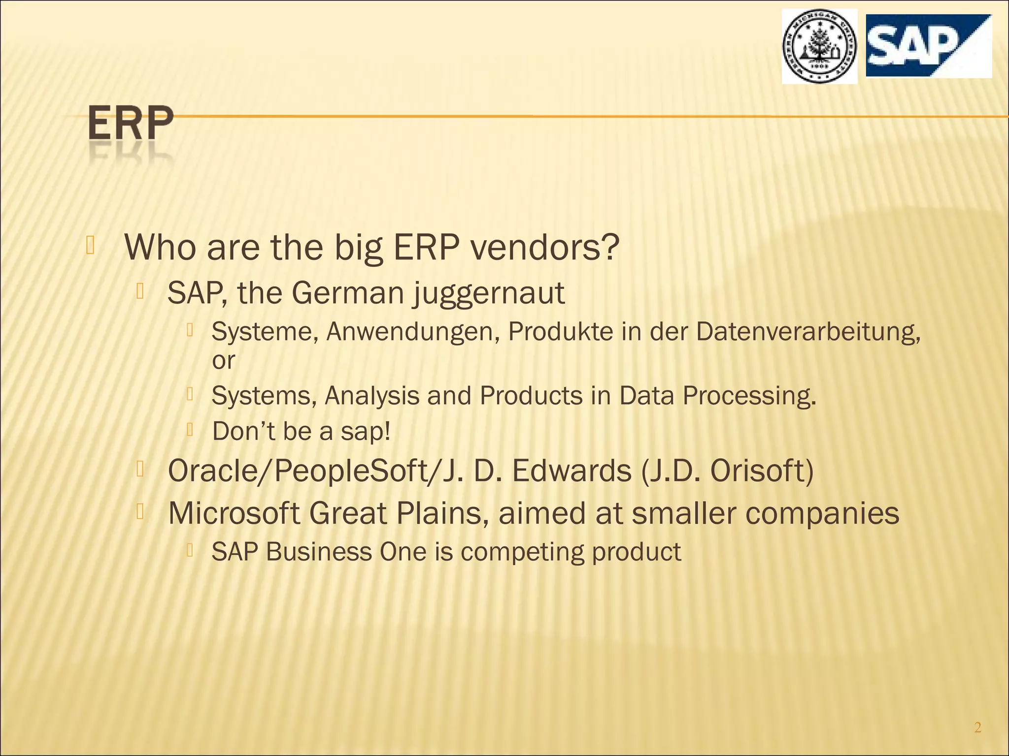 

Who are the big ERP vendors?


SAP, the German juggernaut







Systeme, Anwendungen, Produkte in der Datenverarbeitung,
or
Systems, Analysis and Products in Data Processing.
Don’t be a sap!

Oracle/PeopleSoft/J. D. Edwards (J.D. Orisoft)
Microsoft Great Plains, aimed at smaller companies


SAP Business One is competing product

2

 