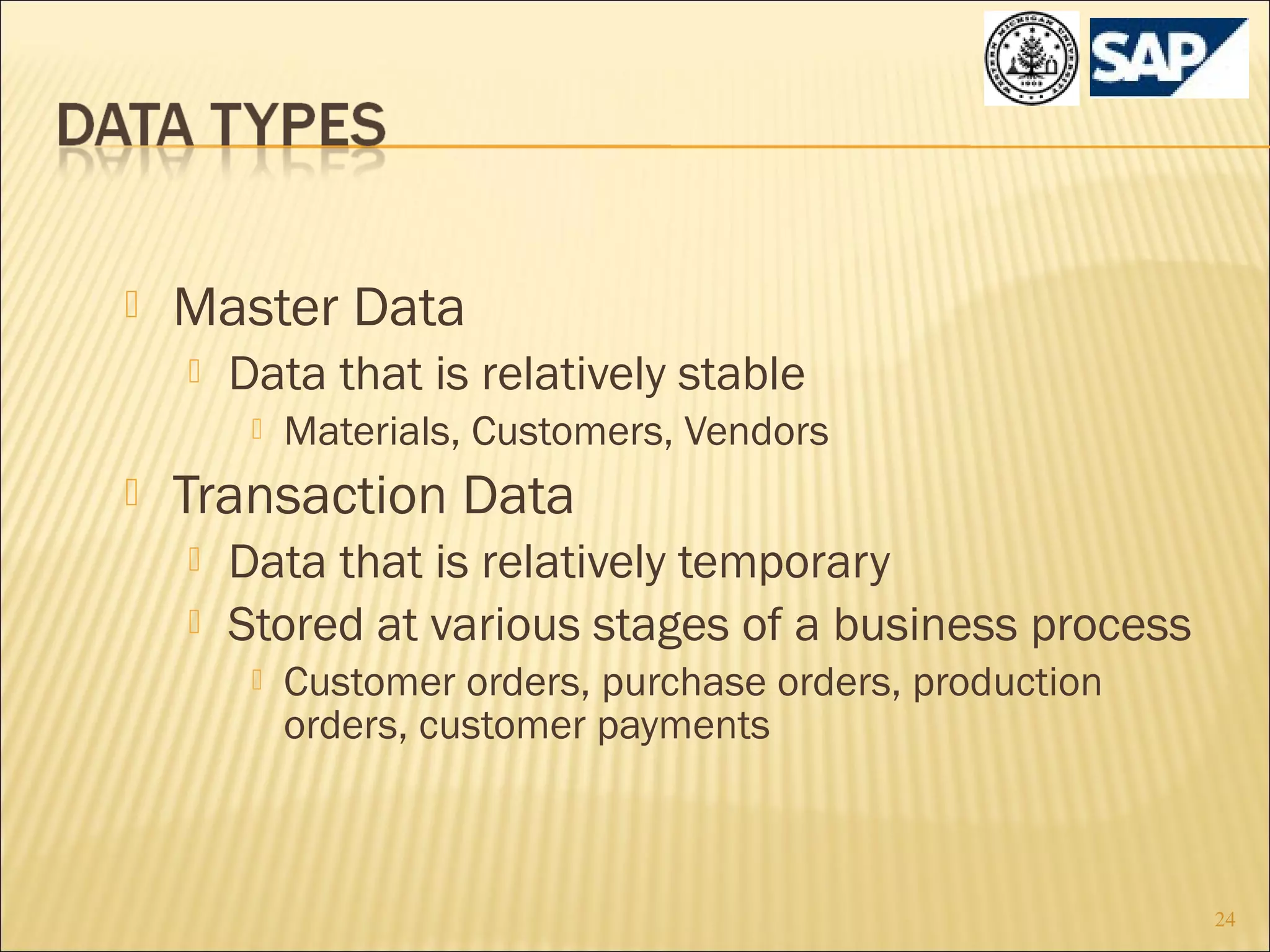 

Master Data


Data that is relatively stable




Materials, Customers, Vendors

Transaction Data



Data that is relatively temporary
Stored at various stages of a business process


Customer orders, purchase orders, production
orders, customer payments

24

 