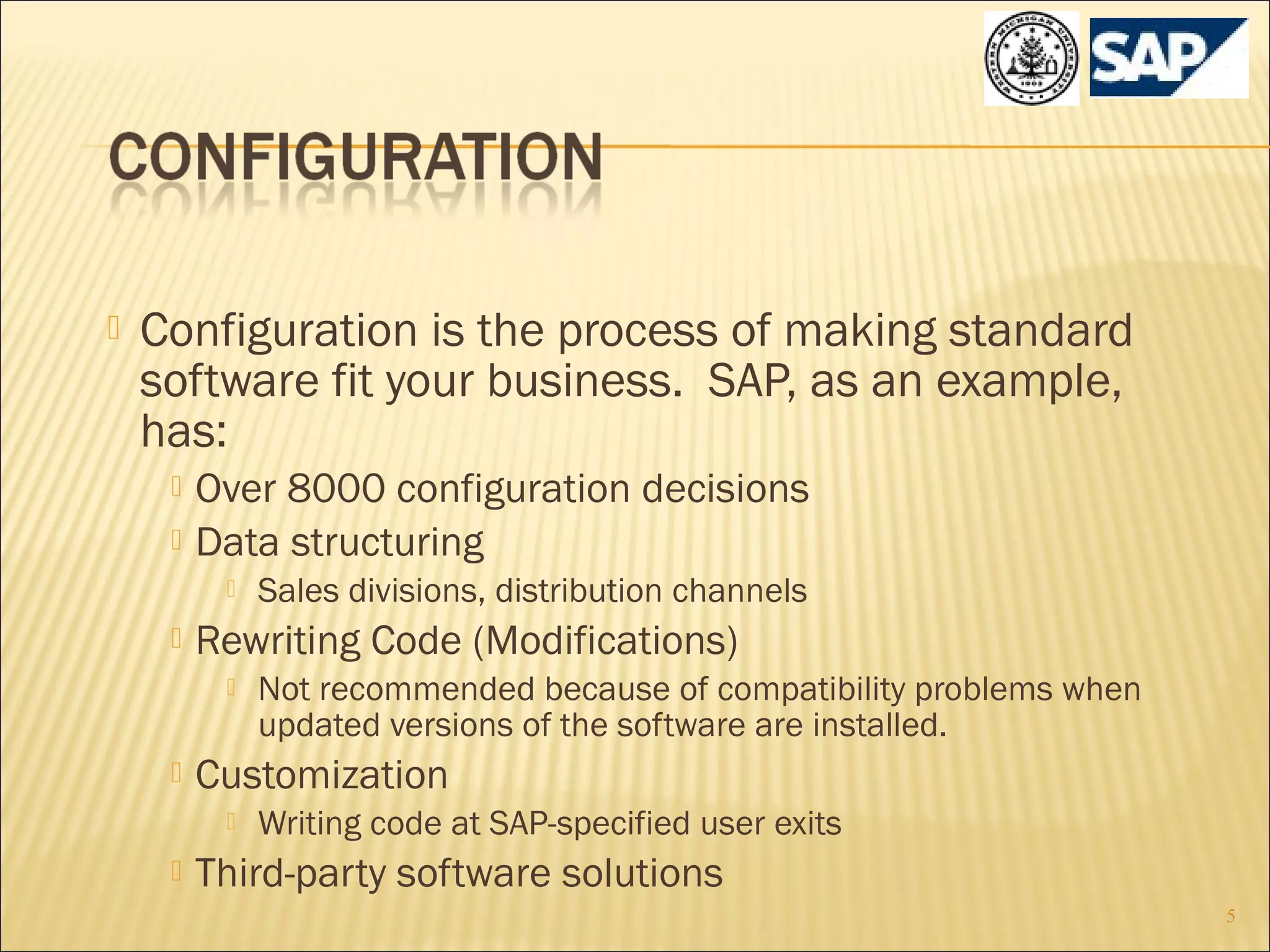 

Configuration is the process of making standard
software fit your business. SAP, as an example,
has:



Over 8000 configuration decisions
Data structuring




Rewriting Code (Modifications)




Not recommended because of compatibility problems when
updated versions of the software are installed.

Customization




Sales divisions, distribution channels

Writing code at SAP-specified user exits

Third-party software solutions
5

 