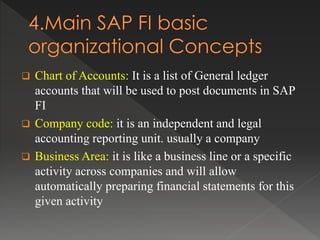  Chart of Accounts: It is a list of General ledger
accounts that will be used to post documents in SAP
FI
 Company code: it is an independent and legal
accounting reporting unit. usually a company
 Business Area: it is like a business line or a specific
activity across companies and will allow
automatically preparing financial statements for this
given activity
 