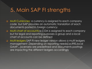  Multi Currencies: a currency is assigned to each company
code but SAP provides an automatic translation of each
documents posted in foreign currency
 Multi chart of accounts:a COA is assigned to each company
but for legal and reporting purposes a group and a local
chart of accounts can be defined
 Multi-ledgers:SAP FI new ledger version allows a multi ledgers
management .Depending on reporting needs(i.e.IFRS,local
GAAP…)scenario are predefined and documents postings
are impacting the different ledgers accordingly
 
