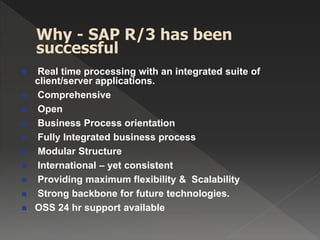  Real time processing with an integrated suite of
client/server applications.
 Comprehensive
 Open
 Business Process orientation
 Fully Integrated business process
 Modular Structure
 International – yet consistent
 Providing maximum flexibility & Scalability
 Strong backbone for future technologies.
 OSS 24 hr support available
 