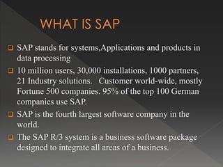  SAP stands for systems,Applications and products in
data processing
 10 million users, 30,000 installations, 1000 partners,
21 Industry solutions. Customer world-wide, mostly
Fortune 500 companies. 95% of the top 100 German
companies use SAP.
 SAP is the fourth largest software company in the
world.
 The SAP R/3 system is a business software package
designed to integrate all areas of a business.
 