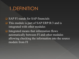  SAP FI stands for SAP financials
 This module is part of SAP ERP:R/3 and is
integrated with other modules
 Integrated means that information flows
automatically between FI and other modules
allowing checking the information into the source
module from FI
 