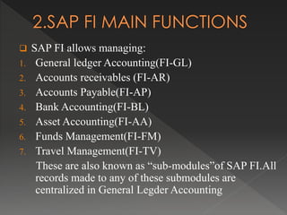  SAP FI allows managing:
1. General ledger Accounting(FI-GL)
2. Accounts receivables (FI-AR)
3. Accounts Payable(FI-AP)
4. Bank Accounting(FI-BL)
5. Asset Accounting(FI-AA)
6. Funds Management(FI-FM)
7. Travel Management(FI-TV)
These are also known as “sub-modules”of SAP FI.All
records made to any of these submodules are
centralized in General Legder Accounting
 