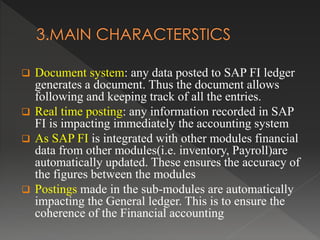  Document system: any data posted to SAP FI ledger
generates a document. Thus the document allows
following and keeping track of all the entries.
 Real time posting: any information recorded in SAP
FI is impacting immediately the accounting system
 As SAP FI is integrated with other modules financial
data from other modules(i.e. inventory, Payroll)are
automatically updated. These ensures the accuracy of
the figures between the modules
 Postings made in the sub-modules are automatically
impacting the General ledger. This is to ensure the
coherence of the Financial accounting
 