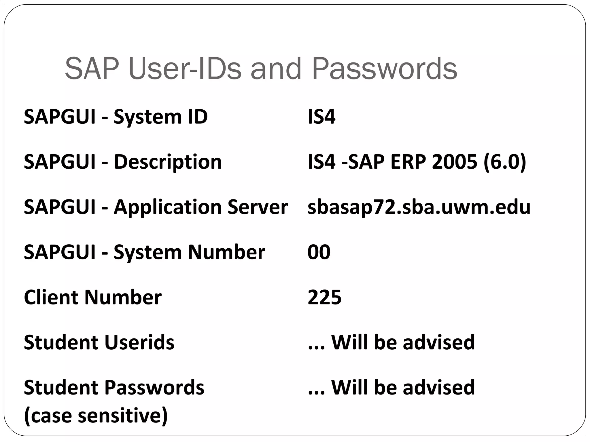 SAPGUI - System ID IS4
SAPGUI - Description IS4 -SAP ERP 2005 (6.0)
SAPGUI - Application Server sbasap72.sba.uwm.edu
SAPGUI - System Number 00
Client Number 225
Student Userids ... Will be advised
Student Passwords
(case sensitive)
... Will be advised
SAP User-IDs and Passwords
 