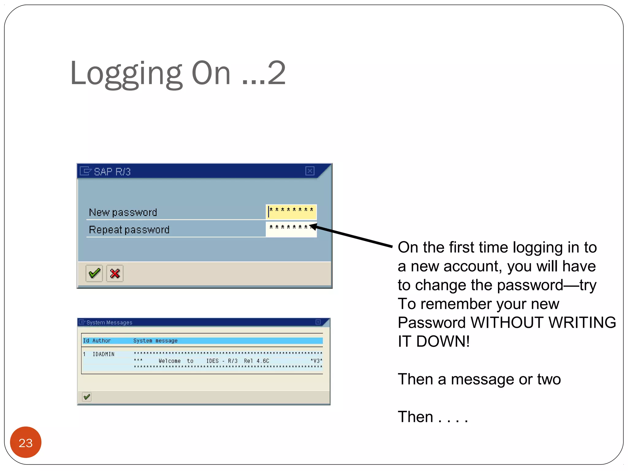 © 2008 by SAP AG. All rights reserved.23
On the first time logging in to
a new account, you will have
to change the password—try
To remember your new
Password WITHOUT WRITING
IT DOWN!
Then a message or two
Then . . . .
Logging On ...2
 