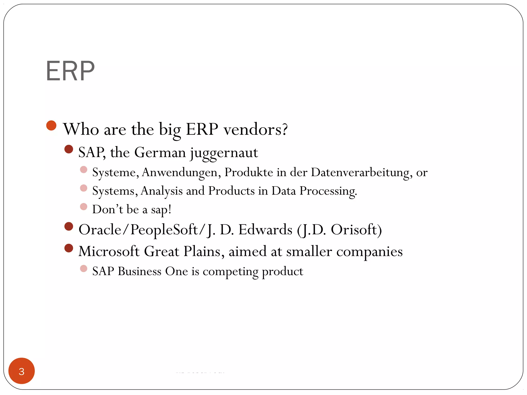 ERP
© 2008 by SAP AG. All rights reserved.3
Who are the big ERP vendors?
SAP, the German juggernaut
Systeme,Anwendungen, Produkte in der Datenverarbeitung, or
Systems,Analysis and Products in Data Processing.
Don’t be a sap!
Oracle/PeopleSoft/J. D. Edwards (J.D. Orisoft)
Microsoft Great Plains, aimed at smaller companies
SAP Business One is competing product
 