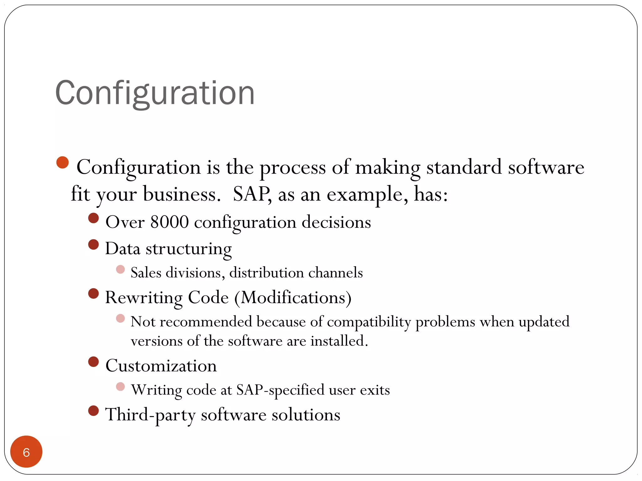 Configuration
© 2008 by SAP AG. All rights reserved.6
Configuration is the process of making standard software
fit your business. SAP, as an example, has:
Over 8000 configuration decisions
Data structuring
Sales divisions, distribution channels
Rewriting Code (Modifications)
Not recommended because of compatibility problems when updated
versions of the software are installed.
Customization
Writing code at SAP-specified user exits
Third-party software solutions
 