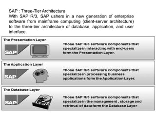 SAP : Three-Tier Architecture
With SAP R/3, SAP ushers in a new generation of enterprise
software from mainframe computing (client-server architecture)
to the three-tier architecture of database, application, and user
interface.
 