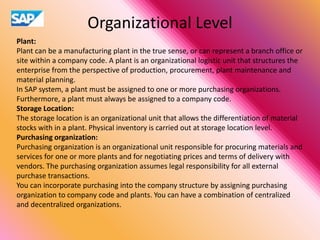 Organizational Level
Plant:
Plant can be a manufacturing plant in the true sense, or can represent a branch office or
site within a company code. A plant is an organizational logistic unit that structures the
enterprise from the perspective of production, procurement, plant maintenance and
material planning.
In SAP system, a plant must be assigned to one or more purchasing organizations.
Furthermore, a plant must always be assigned to a company code.
Storage Location:
The storage location is an organizational unit that allows the differentiation of material
stocks with in a plant. Physical inventory is carried out at storage location level.
Purchasing organization:
Purchasing organization is an organizational unit responsible for procuring materials and
services for one or more plants and for negotiating prices and terms of delivery with
vendors. The purchasing organization assumes legal responsibility for all external
purchase transactions.
You can incorporate purchasing into the company structure by assigning purchasing
organization to company code and plants. You can have a combination of centralized
and decentralized organizations.
 