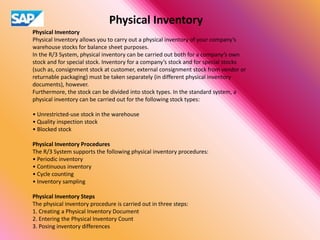 Physical Inventory
Physical Inventory
Physical Inventory allows you to carry out a physical inventory of your company’s
warehouse stocks for balance sheet purposes.
In the R/3 System, physical inventory can be carried out both for a company’s own
stock and for special stock. Inventory for a company’s stock and for special stocks
(such as, consignment stock at customer, external consignment stock from vendor or
returnable packaging) must be taken separately (in different physical inventory
documents), however.
Furthermore, the stock can be divided into stock types. In the standard system, a
physical inventory can be carried out for the following stock types:
• Unrestricted-use stock in the warehouse
• Quality inspection stock
• Blocked stock
Physical Inventory Procedures
The R/3 System supports the following physical inventory procedures:
• Periodic inventory
• Continuous inventory
• Cycle counting
• Inventory sampling
Physical Inventory Steps
The physical inventory procedure is carried out in three steps:
1. Creating a Physical Inventory Document
2. Entering the Physical Inventory Count
3. Posing inventory differences
 