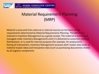 Material Requirement Planning
(MRP)
Material is procured from external or internal sources on the basis of the
requirements determined by Material Requirements Planning. The delivery is
entered in Inventory Management as a goods receipt. The material is stored (and
managed under Inventory Management) until it is delivered to customers (Sales &
Distribution), or is used for internal purposes (for example, for production).
During all transactions, Inventory Management accesses both master data (such as
material master data) and transaction data (such as purchasing documents) shared
by all Logistics components
 