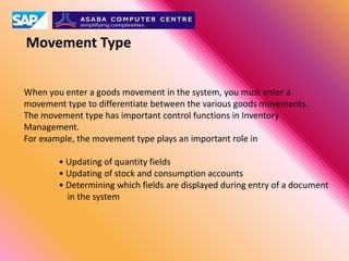 Movement Type
When you enter a goods movement in the system, you must enter a
movement type to differentiate between the various goods movements.
The movement type has important control functions in Inventory
Management.
For example, the movement type plays an important role in
• Updating of quantity fields
• Updating of stock and consumption accounts
• Determining which fields are displayed during entry of a document
in the system
 