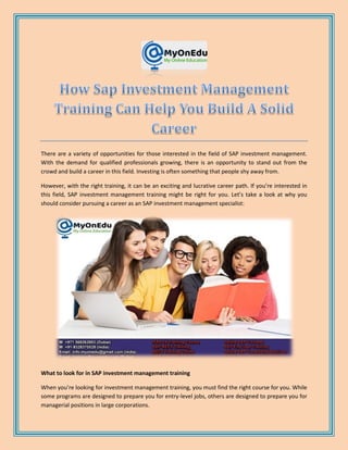 There are a variety of opportunities for those interested in the field of SAP investment management.
With the demand for qualified professionals growing, there is an opportunity to stand out from the
crowd and build a career in this field. Investing is often something that people shy away from.
However, with the right training, it can be an exciting and lucrative career path. If you’re interested in
this field, SAP investment management training might be right for you. Let’s take a look at why you
should consider pursuing a career as an SAP investment management specialist:
What to look for in SAP investment management training
When you’re looking for investment management training, you must find the right course for you. While
some programs are designed to prepare you for entry-level jobs, others are designed to prepare you for
managerial positions in large corporations.
 