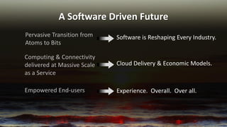 A Software Driven Future 
Pervasive Transition from Atoms to Bits 
Software is Reshaping Every Industry. 
Cloud Delivery & Economic Models. 
Computing & Connectivity delivered at Massive Scale as a Service 
Experience. Overall. Over all. 
Empowered End-users  