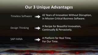 Our 3 Unique Advantages 
Timeless Software 
42 Years of Innovation Without Disruption, in Mission Critical Business Software. 
A Recipe for Beautiful Innovation, Continually & Pervasively. 
Design Thinking 
A Platform for Real Time, For Our Time. 
SAP HANA  