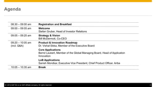 ©2014 SAP AG or an SAP affiliate company. All rights reserved. 
3 
Agenda 
08:30 – 09:00 am Registration and Breakfast 
09:00 – 09:05 am Welcome Stefan Gruber, Head of Investor Relations 
09:05 – 09:20 am Strategy & Vision Bill McDermott, Co-CEO 
09:20 – 10:05 am Product & Innovation Roadmap 
(incl. Q&A) Dr. Vishal Sikka, Member of the Executive Board 
Core Applications Bernd Leukert, Member of the Global Managing Board, Head of Application Innovation 
LoB Applications Sanish Mondkar, Executive Vice President, Chief Product Officer, Ariba 
10:05 – 10:35 am Break  