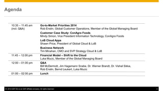 ©2014 SAP AG or an SAP affiliate company. All rights reserved. 
4 
Agenda 
10:35 – 11:45 am Go-to-Market Priorities 2014 
(incl. Q&A) Rob Enslin, Global Customer Operations, Member of the Global Managing Board 
Customer Case Study: ConAgra Foods Mindy Simon, Vice President Information Technology, ConAgra Foods 
LoB Cloud Apps Shawn Price, President of Global Cloud & LoB 
Business Network Tim Minahan, CMO and SVP Strategy Cloud & LoB 
11:45 – 12:00 pm Financial Model – Shift to the Cloud Luka Mucic, Member of the Global Managing Board 
12:00 – 01:00 pm Q&A Bill McDermott, Jim Hagemann Snabe, Dr. Werner Brandt, Dr. Vishal Sikka, Rob Enslin, Bernd Leukert, Luka Mucic 
01:00 – 02:00 pm Lunch 
 