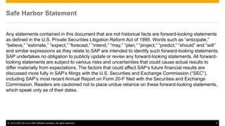 ©2014 SAP AG or an SAP affiliate company. All rights reserved. 
5 
Safe Harbor Statement 
Any statements contained in this document that are not historical facts are forward-looking statements as defined in the U.S. Private Securities Litigation Reform Act of 1995. Words such as “anticipate,” “believe,” “estimate,” “expect,” “forecast,” “intend,” “may,” “plan,” “project,” “predict,” “should” and “will” and similar expressions as they relate to SAP are intended to identify such forward-looking statements. SAP undertakes no obligation to publicly update or revise any forward-looking statements. All forward- looking statements are subject to various risks and uncertainties that could cause actual results to differ materially from expectations. The factors that could affect SAP’s future financial results are discussed more fully in SAP’s filings with the U.S. Securities and Exchange Commission (“SEC”), including SAP’s most recent Annual Report on Form 20-F filed with the Securities and Exchange Commission. Readers are cautioned not to place undue reliance on these forward-looking statements, which speak only as of their dates. 
 