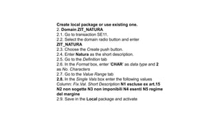 Create local package or use existing one.
2. Domain ZIT_NATURA
2.1. Go to transaction SE11.
2.2. Select the domain radio button and enter
ZIT_NATURA
2.3. Choose the Create push button.
2.4. Enter Natura as the short description.
2.5. Go to the Definition tab
2.6. In the Format box, enter ‘CHAR’ as data type and 2
as No. Characters
2.7. Go to the Value Range tab
2.8. In the Single Vals box enter the following values
Column: Fix.Val. Short Description N1 escluse ex art.15
N2 non sogette N3 non imponibili N4 esenti N5 regime
del margine
2.9. Save in the Local package and activate
 