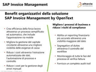 © 2013 Altevie Technologies s.r.l. All rights reserved.
SAP Invoice Management
Benefit organizzativi della soluzione
SAP Invoice Management by OpenText
 Abilita un reporting finanziario
più accurato attraverso una
visibilità maggiore del dato
 Segregation of duties
attraverso il controllo del
workflow
 Monitoraggio di tutte le fasi del
processo di verifica fattura
 Fornisce un completo audit trail
 Crea efficienza della forza lavoro
attraverso un processo semplificato
ed automatico, che include
l’approvazione via mobile
 Migliora la gestione del capitale
circolante attraverso una migliore
visibilità delle esigenze di cassa
 Riduce i costi attraverso l'estrazione
automatizzata dei dati,
l'automazione di processo e
controllo
 Riduce i costi per la gestione degli
errori manuali
Migliora i processi di business e
riduce i rischi di compliance
 
