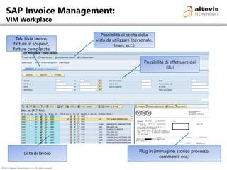 © 2013 Altevie Technologies s.r.l. All rights reserved.
SAP Invoice Management:
VIM Workplace
Possibilità di effettuare dei
filtri
Tab: Lista lavoro,
fatture in sospeso,
fatture completate
Possibilità di scelta della
vista da utilizzare (personale,
team, ecc.)
Lista di lavoro Plug in (immagine, storico processo,
commenti, ecc.)
 