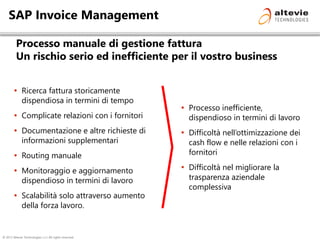 © 2013 Altevie Technologies s.r.l. All rights reserved.
SAP Invoice Management
Processo manuale di gestione fattura
Un rischio serio ed inefficiente per il vostro business
 Processo inefficiente,
dispendioso in termini di lavoro
 Difficoltà nell’ottimizzazione dei
cash flow e nelle relazioni con i
fornitori
 Difficoltà nel migliorare la
trasparenza aziendale
complessiva
 Ricerca fattura storicamente
dispendiosa in termini di tempo
 Complicate relazioni con i fornitori
 Documentazione e altre richieste di
informazioni supplementari
 Routing manuale
 Monitoraggio e aggiornamento
dispendioso in termini di lavoro
 Scalabilità solo attraverso aumento
della forza lavoro.
 