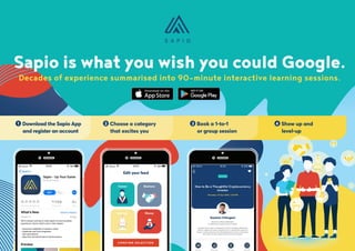 App on app store
Decades of experience summarised into 90-minute interactive learning sessions.
Sapio is what you wish you could Google.
4 Show up and
	level-up
3 Book a 1-to-1
	 or group session
2 Choose a category
	 that excites you
1 Download the Sapio App 	
	 and register an account
 