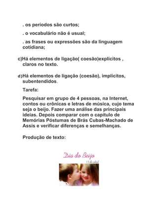 . os períodos são curtos;
. o vocabulário não é usual;
. as frases ou expressões são da linguagem
cotidiana;
c)Há elementos de ligação( coesão)explícitos ,
claros no texto.
d)Há elementos de ligação (coesão), implícitos,
subentendidos.
Tarefa:
Pesquisar em grupo de 4 pessoas, na Internet,
contos ou crônicas e letras de música, cujo tema
seja o beijo. Fazer uma análise das principais
ideias. Depois comparar com o capítulo de
Memórias Póstumas de Brás Cubas-Machado de
Assis e verificar diferenças e semelhanças.
Produção de texto:
 