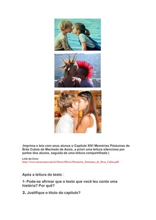 (Imprima e leia com seus alunos o Capítulo XIV/ Memórias Póstumas de
Brás Cubas de Machado de Assis, a priori uma leitura silenciosa por
partes dos alunos, seguida de uma leitura compartilhada )
Link do livro:
http://www.cursoroma.com.br/Down/Obras/Memorias_Postumas_de_Bras_Cubas.pdf
Após a leitura do texto :
1- Pode-se afirmar que o texto que você leu conta uma
história? Por quê?
2. Justifique o título do capítulo?
 