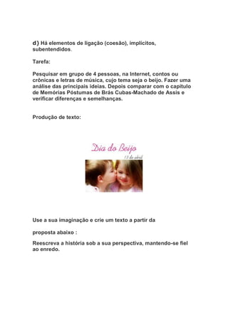 d) Há elementos de ligação (coesão), implícitos,
subentendidos.
Tarefa:
Pesquisar em grupo de 4 pessoas, na Internet, contos ou
crônicas e letras de música, cujo tema seja o beijo. Fazer uma
análise das principais ideias. Depois comparar com o capítulo
de Memórias Póstumas de Brás Cubas-Machado de Assis e
verificar diferenças e semelhanças.
Produção de texto:
Use a sua imaginação e crie um texto a partir da
proposta abaixo :
Reescreva a história sob a sua perspectiva, mantendo-se fiel
ao enredo.
 