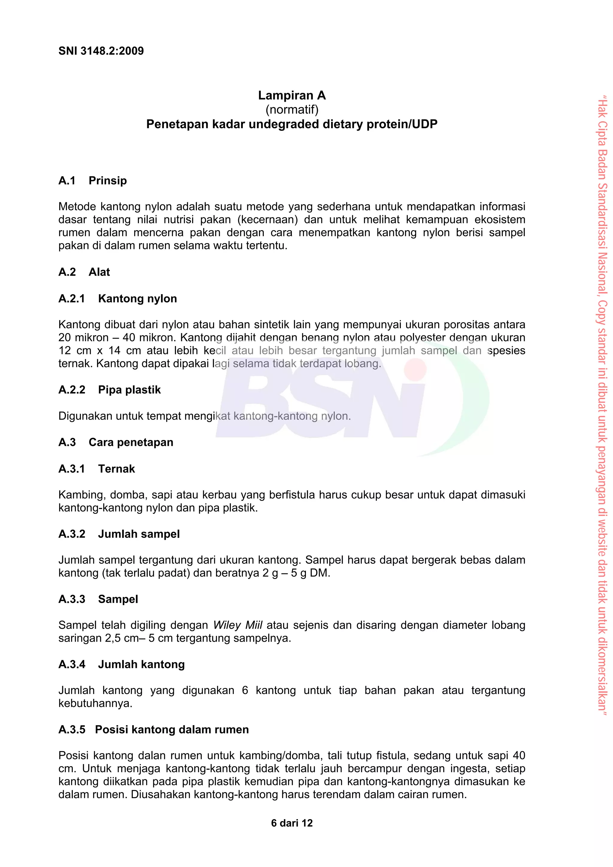 SNI 3148.2:2009
6 dari 12
Lampiran A
(normatif)
Penetapan kadar undegraded dietary protein/UDP
A.1 Prinsip
Metode kantong nylon adalah suatu metode yang sederhana untuk mendapatkan informasi
dasar tentang nilai nutrisi pakan (kecernaan) dan untuk melihat kemampuan ekosistem
rumen dalam mencerna pakan dengan cara menempatkan kantong nylon berisi sampel
pakan di dalam rumen selama waktu tertentu.
A.2 Alat
A.2.1 Kantong nylon
Kantong dibuat dari nylon atau bahan sintetik lain yang mempunyai ukuran porositas antara
20 mikron – 40 mikron. Kantong dijahit dengan benang nylon atau polyester dengan ukuran
12 cm x 14 cm atau lebih kecil atau lebih besar tergantung jumlah sampel dan spesies
ternak. Kantong dapat dipakai lagi selama tidak terdapat lobang.
A.2.2 Pipa plastik
Digunakan untuk tempat mengikat kantong-kantong nylon.
A.3 Cara penetapan
A.3.1 Ternak
Kambing, domba, sapi atau kerbau yang berfistula harus cukup besar untuk dapat dimasuki
kantong-kantong nylon dan pipa plastik.
A.3.2 Jumlah sampel
Jumlah sampel tergantung dari ukuran kantong. Sampel harus dapat bergerak bebas dalam
kantong (tak terlalu padat) dan beratnya 2 g – 5 g DM.
A.3.3 Sampel
Sampel telah digiling dengan Wiley Miil atau sejenis dan disaring dengan diameter lobang
saringan 2,5 cm– 5 cm tergantung sampelnya.
A.3.4 Jumlah kantong
Jumlah kantong yang digunakan 6 kantong untuk tiap bahan pakan atau tergantung
kebutuhannya.
A.3.5 Posisi kantong dalam rumen
Posisi kantong dalan rumen untuk kambing/domba, tali tutup fistula, sedang untuk sapi 40
cm. Untuk menjaga kantong-kantong tidak terlalu jauh bercampur dengan ingesta, setiap
kantong diikatkan pada pipa plastik kemudian pipa dan kantong-kantongnya dimasukan ke
dalam rumen. Diusahakan kantong-kantong harus terendam dalam cairan rumen.
“Hak
Cipta
Badan
Standardisasi
Nasional,
Copy
standar
ini
dibuat
untuk
penayangan
di
website
dan
tidak
untuk
dikomersialkan”
 