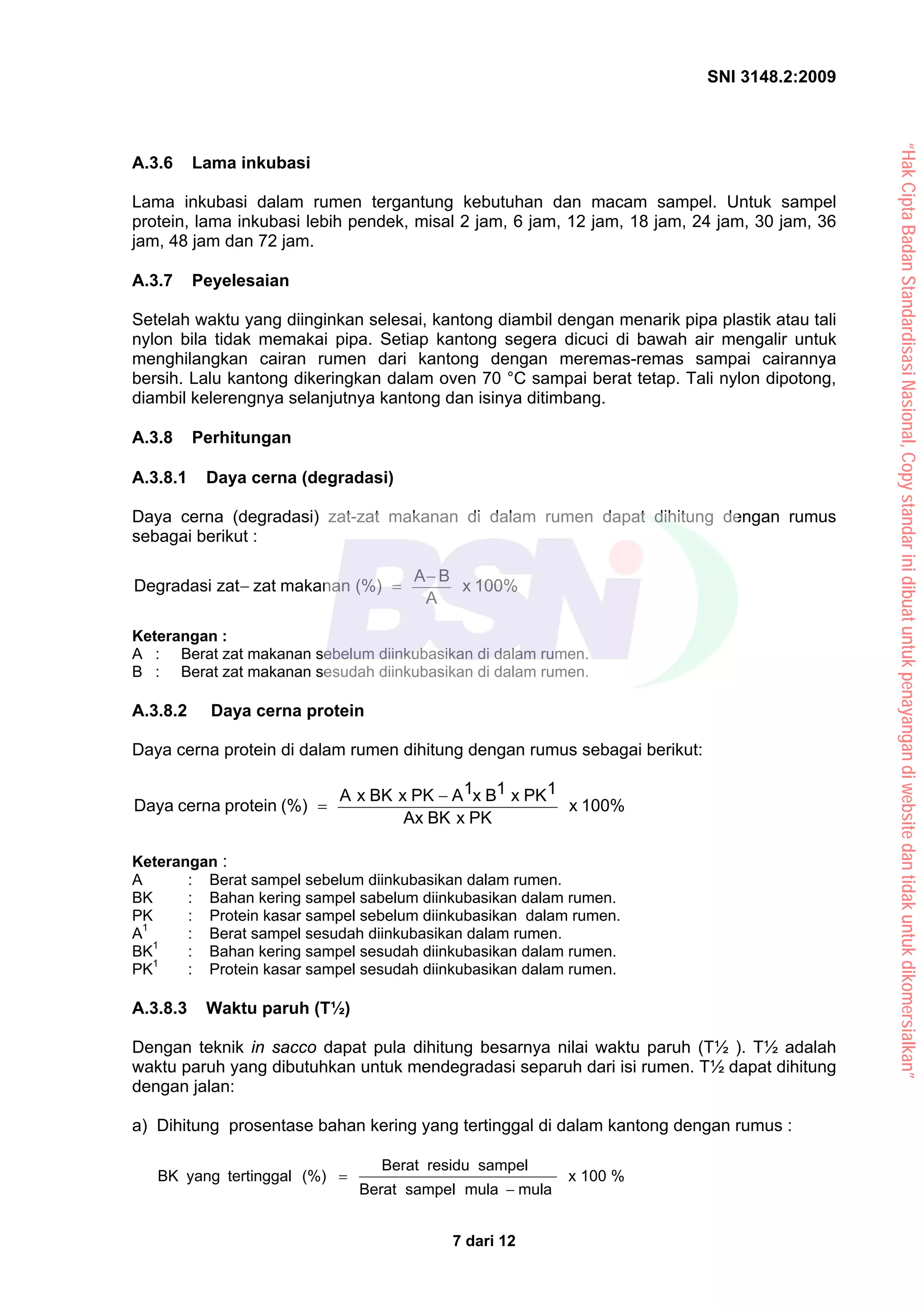 SNI 3148.2:2009
7 dari 12
A.3.6 Lama inkubasi
Lama inkubasi dalam rumen tergantung kebutuhan dan macam sampel. Untuk sampel
protein, lama inkubasi lebih pendek, misal 2 jam, 6 jam, 12 jam, 18 jam, 24 jam, 30 jam, 36
jam, 48 jam dan 72 jam.
A.3.7 Peyelesaian
Setelah waktu yang diinginkan selesai, kantong diambil dengan menarik pipa plastik atau tali
nylon bila tidak memakai pipa. Setiap kantong segera dicuci di bawah air mengalir untuk
menghilangkan cairan rumen dari kantong dengan meremas-remas sampai cairannya
bersih. Lalu kantong dikeringkan dalam oven 70 °C sampai berat tetap. Tali nylon dipotong,
diambil kelerengnya selanjutnya kantong dan isinya ditimbang.
A.3.8 Perhitungan
A.3.8.1 Daya cerna (degradasi)
Daya cerna (degradasi) zat-zat makanan di dalam rumen dapat dihitung dengan rumus
sebagai berikut :
100%
x
A
B
A
(%)
makanan
zat
zat
Degradasi
−
=
−
Keterangan :
A : Berat zat makanan sebelum diinkubasikan di dalam rumen.
B : Berat zat makanan sesudah diinkubasikan di dalam rumen.
A.3.8.2 Daya cerna protein
Daya cerna protein di dalam rumen dihitung dengan rumus sebagai berikut:
100%
x
PK
x
BK
Ax
1
PK
x
1
B
x
1
A
PK
x
BK
x
A
(%)
protein
cerna
Daya
−
=
Keterangan :
A : Berat sampel sebelum diinkubasikan dalam rumen.
BK : Bahan kering sampel sabelum diinkubasikan dalam rumen.
PK : Protein kasar sampel sebelum diinkubasikan dalam rumen.
A1
: Berat sampel sesudah diinkubasikan dalam rumen.
BK1
: Bahan kering sampel sesudah diinkubasikan dalam rumen.
PK1
: Protein kasar sampel sesudah diinkubasikan dalam rumen.
A.3.8.3 Waktu paruh (T½)
Dengan teknik in sacco dapat pula dihitung besarnya nilai waktu paruh (T½ ). T½ adalah
waktu paruh yang dibutuhkan untuk mendegradasi separuh dari isi rumen. T½ dapat dihitung
dengan jalan:
a) Dihitung prosentase bahan kering yang tertinggal di dalam kantong dengan rumus :
%
100
x
mula
mula
sampel
Berat
sampel
residu
Berat
(%)
tertinggal
yang
BK
−
=
“Hak
Cipta
Badan
Standardisasi
Nasional,
Copy
standar
ini
dibuat
untuk
penayangan
di
website
dan
tidak
untuk
dikomersialkan”
 