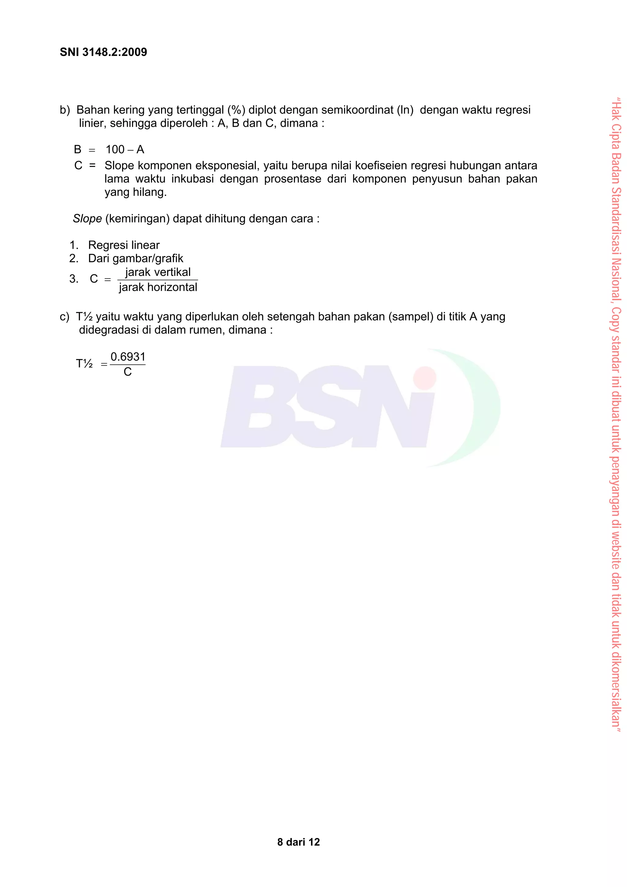 SNI 3148.2:2009
8 dari 12
b) Bahan kering yang tertinggal (%) diplot dengan semikoordinat (ln) dengan waktu regresi
linier, sehingga diperoleh : A, B dan C, dimana :
A
100
B −
=
C = Slope komponen eksponesial, yaitu berupa nilai koefiseien regresi hubungan antara
lama waktu inkubasi dengan prosentase dari komponen penyusun bahan pakan
yang hilang.
Slope (kemiringan) dapat dihitung dengan cara :
1. Regresi linear
2. Dari gambar/grafik
3.
horizontal
jarak
vertikal
jarak
C =
c) T½ yaitu waktu yang diperlukan oleh setengah bahan pakan (sampel) di titik A yang
didegradasi di dalam rumen, dimana :
T½
C
0.6931
=
“Hak
Cipta
Badan
Standardisasi
Nasional,
Copy
standar
ini
dibuat
untuk
penayangan
di
website
dan
tidak
untuk
dikomersialkan”
 