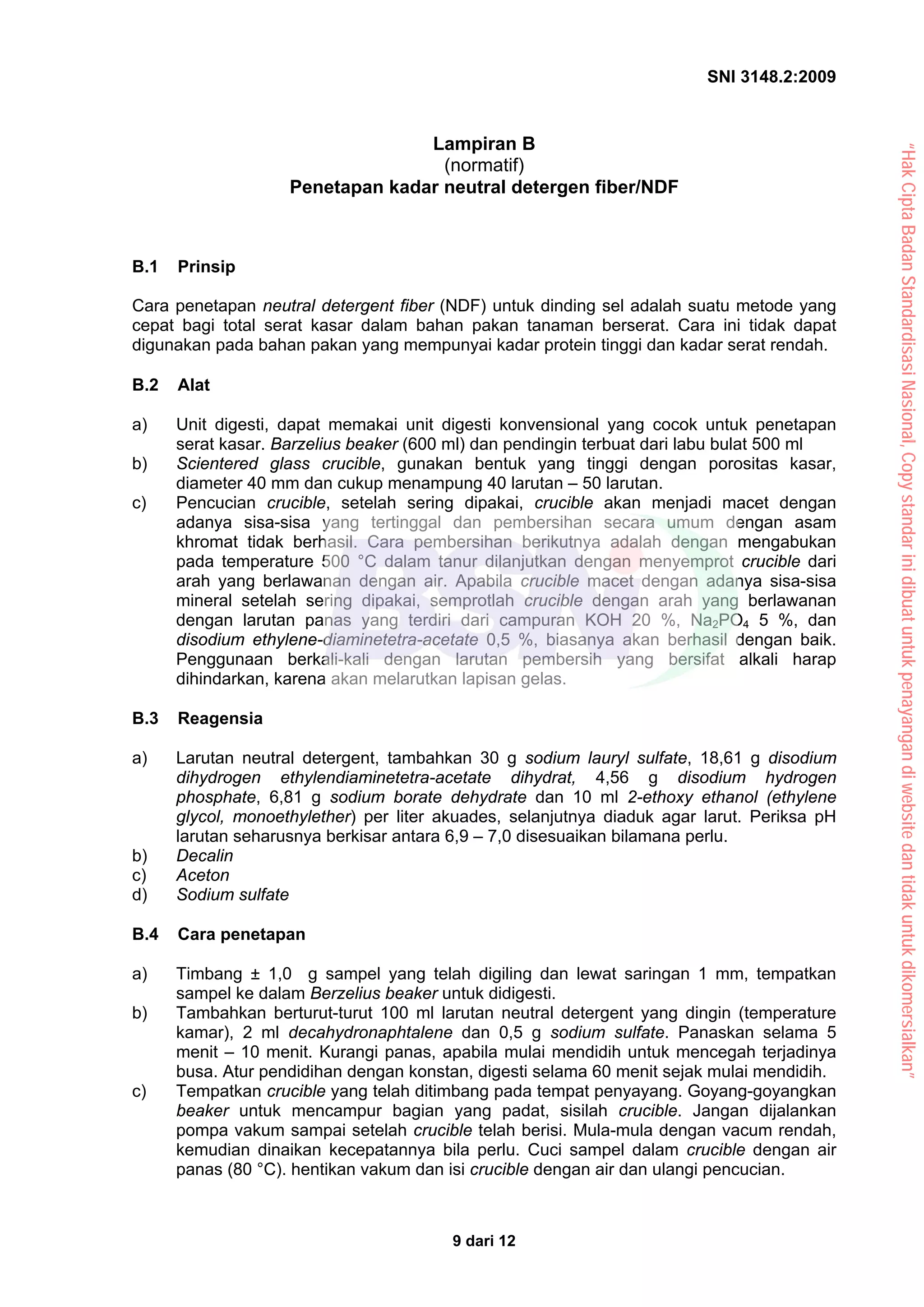 SNI 3148.2:2009
9 dari 12
Lampiran B
(normatif)
Penetapan kadar neutral detergen fiber/NDF
B.1 Prinsip
Cara penetapan neutral detergent fiber (NDF) untuk dinding sel adalah suatu metode yang
cepat bagi total serat kasar dalam bahan pakan tanaman berserat. Cara ini tidak dapat
digunakan pada bahan pakan yang mempunyai kadar protein tinggi dan kadar serat rendah.
B.2 Alat
a) Unit digesti, dapat memakai unit digesti konvensional yang cocok untuk penetapan
serat kasar. Barzelius beaker (600 ml) dan pendingin terbuat dari labu bulat 500 ml
b) Scientered glass crucible, gunakan bentuk yang tinggi dengan porositas kasar,
diameter 40 mm dan cukup menampung 40 larutan – 50 larutan.
c) Pencucian crucible, setelah sering dipakai, crucible akan menjadi macet dengan
adanya sisa-sisa yang tertinggal dan pembersihan secara umum dengan asam
khromat tidak berhasil. Cara pembersihan berikutnya adalah dengan mengabukan
pada temperature 500 °C dalam tanur dilanjutkan dengan menyemprot crucible dari
arah yang berlawanan dengan air. Apabila crucible macet dengan adanya sisa-sisa
mineral setelah sering dipakai, semprotlah crucible dengan arah yang berlawanan
dengan larutan panas yang terdiri dari campuran KOH 20 %, Na2PO4 5 %, dan
disodium ethylene-diaminetetra-acetate 0,5 %, biasanya akan berhasil dengan baik.
Penggunaan berkali-kali dengan larutan pembersih yang bersifat alkali harap
dihindarkan, karena akan melarutkan lapisan gelas.
B.3 Reagensia
a) Larutan neutral detergent, tambahkan 30 g sodium lauryl sulfate, 18,61 g disodium
dihydrogen ethylendiaminetetra-acetate dihydrat, 4,56 g disodium hydrogen
phosphate, 6,81 g sodium borate dehydrate dan 10 ml 2-ethoxy ethanol (ethylene
glycol, monoethylether) per liter akuades, selanjutnya diaduk agar larut. Periksa pH
larutan seharusnya berkisar antara 6,9 – 7,0 disesuaikan bilamana perlu.
b) Decalin
c) Aceton
d) Sodium sulfate
B.4 Cara penetapan
a) Timbang ± 1,0 g sampel yang telah digiling dan lewat saringan 1 mm, tempatkan
sampel ke dalam Berzelius beaker untuk didigesti.
b) Tambahkan berturut-turut 100 ml larutan neutral detergent yang dingin (temperature
kamar), 2 ml decahydronaphtalene dan 0,5 g sodium sulfate. Panaskan selama 5
menit – 10 menit. Kurangi panas, apabila mulai mendidih untuk mencegah terjadinya
busa. Atur pendidihan dengan konstan, digesti selama 60 menit sejak mulai mendidih.
c) Tempatkan crucible yang telah ditimbang pada tempat penyayang. Goyang-goyangkan
beaker untuk mencampur bagian yang padat, sisilah crucible. Jangan dijalankan
pompa vakum sampai setelah crucible telah berisi. Mula-mula dengan vacum rendah,
kemudian dinaikan kecepatannya bila perlu. Cuci sampel dalam crucible dengan air
panas (80 °C). hentikan vakum dan isi crucible dengan air dan ulangi pencucian.
“Hak
Cipta
Badan
Standardisasi
Nasional,
Copy
standar
ini
dibuat
untuk
penayangan
di
website
dan
tidak
untuk
dikomersialkan”
 