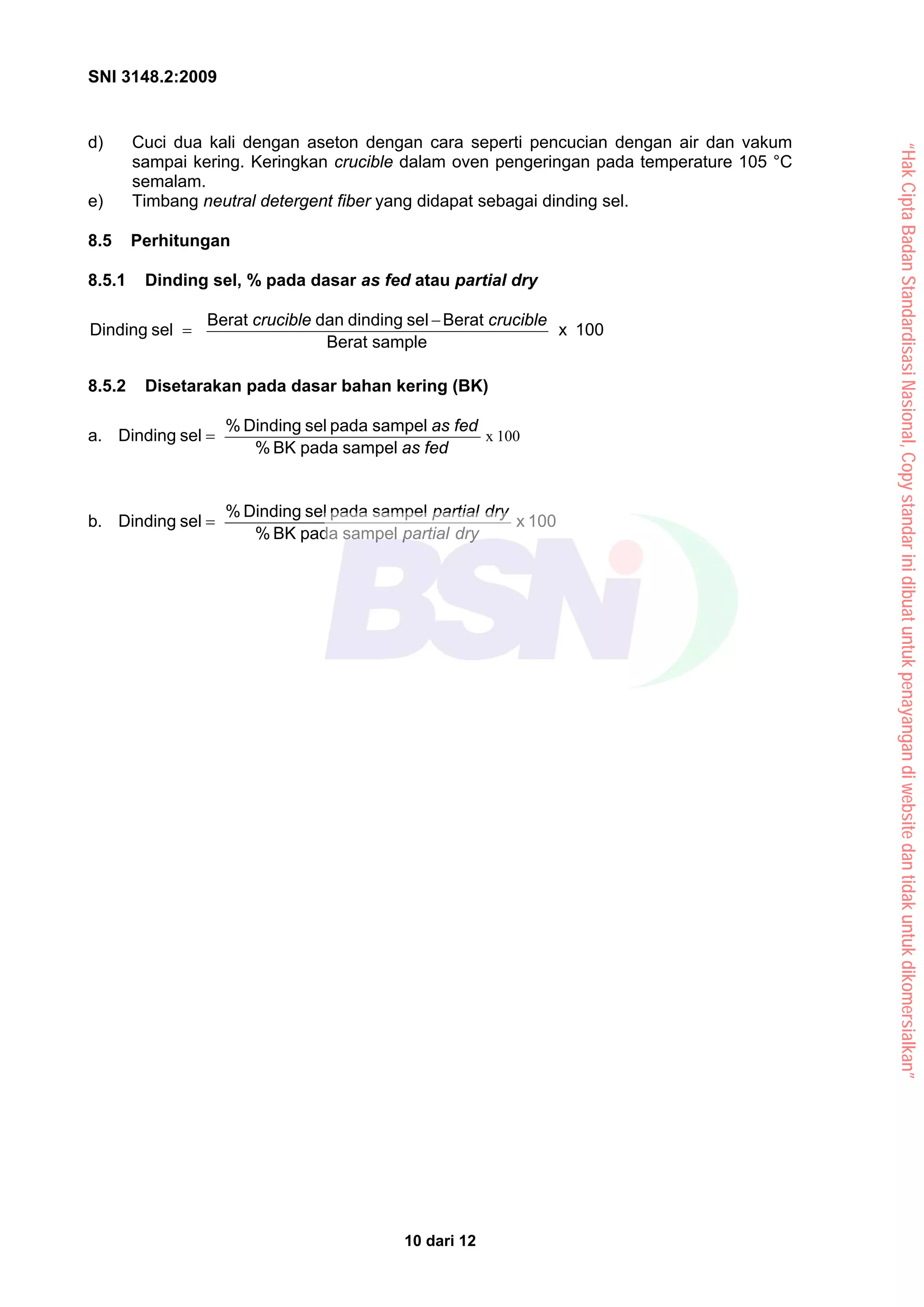 SNI 3148.2:2009
10 dari 12
d) Cuci dua kali dengan aseton dengan cara seperti pencucian dengan air dan vakum
sampai kering. Keringkan crucible dalam oven pengeringan pada temperature 105 °C
semalam.
e) Timbang neutral detergent fiber yang didapat sebagai dinding sel.
8.5 Perhitungan
8.5.1 Dinding sel, % pada dasar as fed atau partial dry
100
x
sample
Berat
Berat
sel
dinding
dan
Berat
sel
Dinding
crucible
crucible −
=
8.5.2 Disetarakan pada dasar bahan kering (BK)
a. 100
x
fed
as
fed
as
sampel
pada
BK
%
sampel
pada
sel
Dinding
%
sel
Dinding =
b. 100
x
sampel
pada
BK
%
sampel
pada
sel
Dinding
%
sel
Dinding
dry
partial
dry
partial
=
“Hak
Cipta
Badan
Standardisasi
Nasional,
Copy
standar
ini
dibuat
untuk
penayangan
di
website
dan
tidak
untuk
dikomersialkan”
 
