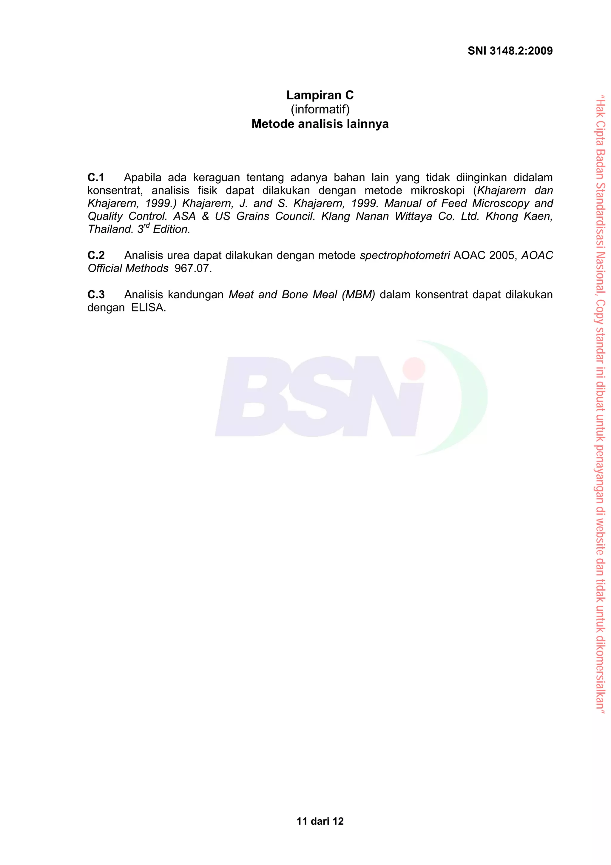 SNI 3148.2:2009
11 dari 12
Lampiran C
(informatif)
Metode analisis lainnya
C.1 Apabila ada keraguan tentang adanya bahan lain yang tidak diinginkan didalam
konsentrat, analisis fisik dapat dilakukan dengan metode mikroskopi (Khajarern dan
Khajarern, 1999.) Khajarern, J. and S. Khajarern, 1999. Manual of Feed Microscopy and
Quality Control. ASA & US Grains Council. Klang Nanan Wittaya Co. Ltd. Khong Kaen,
Thailand. 3rd
Edition.
C.2 Analisis urea dapat dilakukan dengan metode spectrophotometri AOAC 2005, AOAC
Official Methods 967.07.
C.3 Analisis kandungan Meat and Bone Meal (MBM) dalam konsentrat dapat dilakukan
dengan ELISA.
“Hak
Cipta
Badan
Standardisasi
Nasional,
Copy
standar
ini
dibuat
untuk
penayangan
di
website
dan
tidak
untuk
dikomersialkan”
 