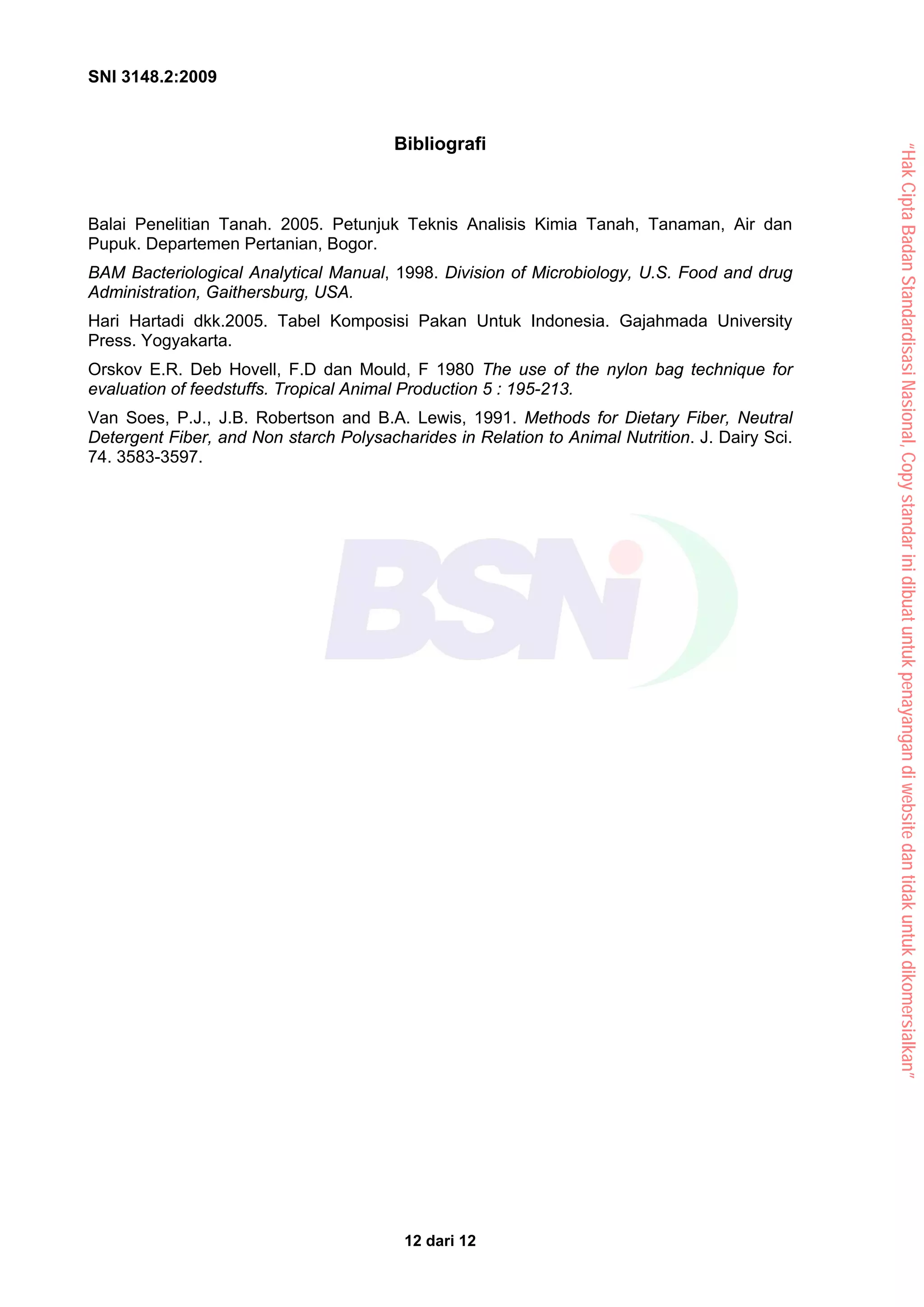 SNI 3148.2:2009
12 dari 12
Bibliografi
Balai Penelitian Tanah. 2005. Petunjuk Teknis Analisis Kimia Tanah, Tanaman, Air dan
Pupuk. Departemen Pertanian, Bogor.
BAM Bacteriological Analytical Manual, 1998. Division of Microbiology, U.S. Food and drug
Administration, Gaithersburg, USA.
Hari Hartadi dkk.2005. Tabel Komposisi Pakan Untuk Indonesia. Gajahmada University
Press. Yogyakarta.
Orskov E.R. Deb Hovell, F.D dan Mould, F 1980 The use of the nylon bag technique for
evaluation of feedstuffs. Tropical Animal Production 5 : 195-213.
Van Soes, P.J., J.B. Robertson and B.A. Lewis, 1991. Methods for Dietary Fiber, Neutral
Detergent Fiber, and Non starch Polysacharides in Relation to Animal Nutrition. J. Dairy Sci.
74. 3583-3597.
“Hak
Cipta
Badan
Standardisasi
Nasional,
Copy
standar
ini
dibuat
untuk
penayangan
di
website
dan
tidak
untuk
dikomersialkan”
 