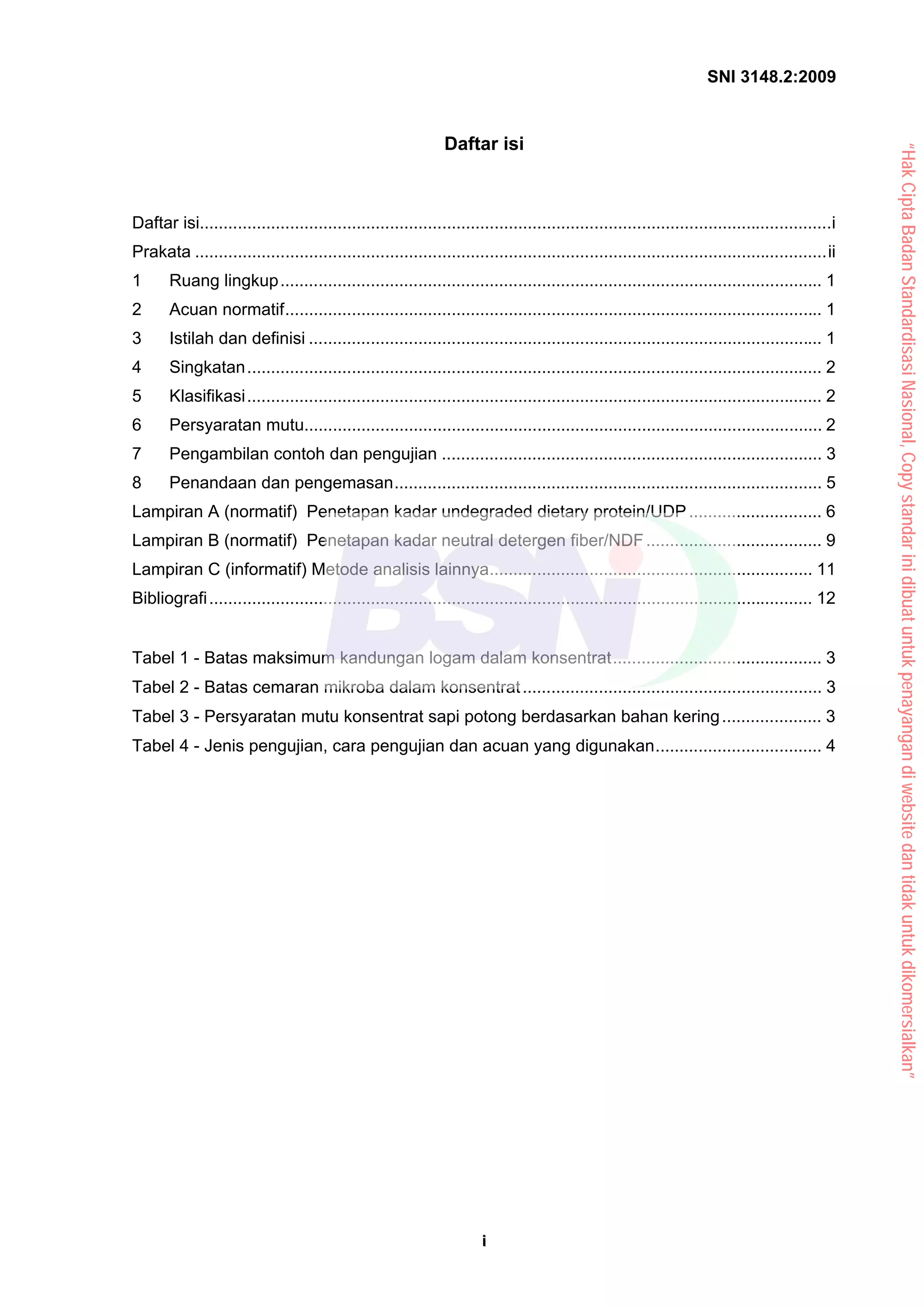 SNI 3148.2:2009
i
i
Daftar isi
Daftar isi.....................................................................................................................................i
Prakata .....................................................................................................................................ii
1 Ruang lingkup.................................................................................................................. 1
2 Acuan normatif................................................................................................................. 1
3 Istilah dan definisi ............................................................................................................ 1
4 Singkatan......................................................................................................................... 2
5 Klasifikasi......................................................................................................................... 2
6 Persyaratan mutu............................................................................................................. 2
7 Pengambilan contoh dan pengujian ................................................................................ 3
8 Penandaan dan pengemasan.......................................................................................... 5
Lampiran A (normatif) Penetapan kadar undegraded dietary protein/UDP............................ 6
Lampiran B (normatif) Penetapan kadar neutral detergen fiber/NDF..................................... 9
Lampiran C (informatif) Metode analisis lainnya.................................................................... 11
Bibliografi............................................................................................................................... 12
Tabel 1 - Batas maksimum kandungan logam dalam konsentrat............................................ 3
Tabel 2 - Batas cemaran mikroba dalam konsentrat............................................................... 3
Tabel 3 - Persyaratan mutu konsentrat sapi potong berdasarkan bahan kering..................... 3
Tabel 4 - Jenis pengujian, cara pengujian dan acuan yang digunakan................................... 4
“Hak
Cipta
Badan
Standardisasi
Nasional,
Copy
standar
ini
dibuat
untuk
penayangan
di
website
dan
tidak
untuk
dikomersialkan”
 