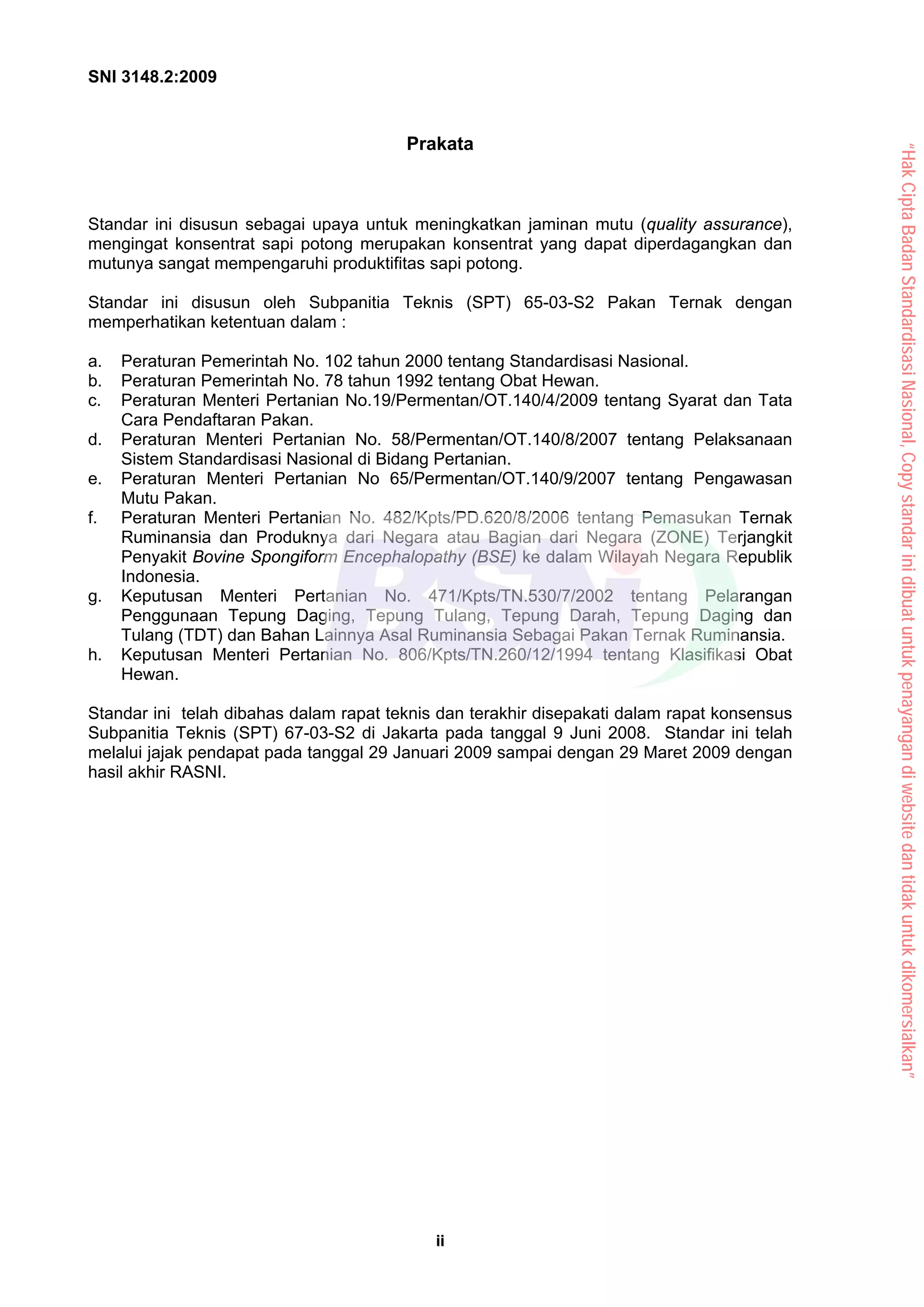 SNI 3148.2:2009
i
ii
i
Prakata
Standar ini disusun sebagai upaya untuk meningkatkan jaminan mutu (quality assurance),
mengingat konsentrat sapi potong merupakan konsentrat yang dapat diperdagangkan dan
mutunya sangat mempengaruhi produktifitas sapi potong.
Standar ini disusun oleh Subpanitia Teknis (SPT) 65-03-S2 Pakan Ternak dengan
memperhatikan ketentuan dalam :
a. Peraturan Pemerintah No. 102 tahun 2000 tentang Standardisasi Nasional.
b. Peraturan Pemerintah No. 78 tahun 1992 tentang Obat Hewan.
c. Peraturan Menteri Pertanian No.19/Permentan/OT.140/4/2009 tentang Syarat dan Tata
Cara Pendaftaran Pakan.
d. Peraturan Menteri Pertanian No. 58/Permentan/OT.140/8/2007 tentang Pelaksanaan
Sistem Standardisasi Nasional di Bidang Pertanian.
e. Peraturan Menteri Pertanian No 65/Permentan/OT.140/9/2007 tentang Pengawasan
Mutu Pakan.
f. Peraturan Menteri Pertanian No. 482/Kpts/PD.620/8/2006 tentang Pemasukan Ternak
Ruminansia dan Produknya dari Negara atau Bagian dari Negara (ZONE) Terjangkit
Penyakit Bovine Spongiform Encephalopathy (BSE) ke dalam Wilayah Negara Republik
Indonesia.
g. Keputusan Menteri Pertanian No. 471/Kpts/TN.530/7/2002 tentang Pelarangan
Penggunaan Tepung Daging, Tepung Tulang, Tepung Darah, Tepung Daging dan
Tulang (TDT) dan Bahan Lainnya Asal Ruminansia Sebagai Pakan Ternak Ruminansia.
h. Keputusan Menteri Pertanian No. 806/Kpts/TN.260/12/1994 tentang Klasifikasi Obat
Hewan.
Standar ini telah dibahas dalam rapat teknis dan terakhir disepakati dalam rapat konsensus
Subpanitia Teknis (SPT) 67-03-S2 di Jakarta pada tanggal 9 Juni 2008. Standar ini telah
melalui jajak pendapat pada tanggal 29 Januari 2009 sampai dengan 29 Maret 2009 dengan
hasil akhir RASNI.
“Hak
Cipta
Badan
Standardisasi
Nasional,
Copy
standar
ini
dibuat
untuk
penayangan
di
website
dan
tidak
untuk
dikomersialkan”
 