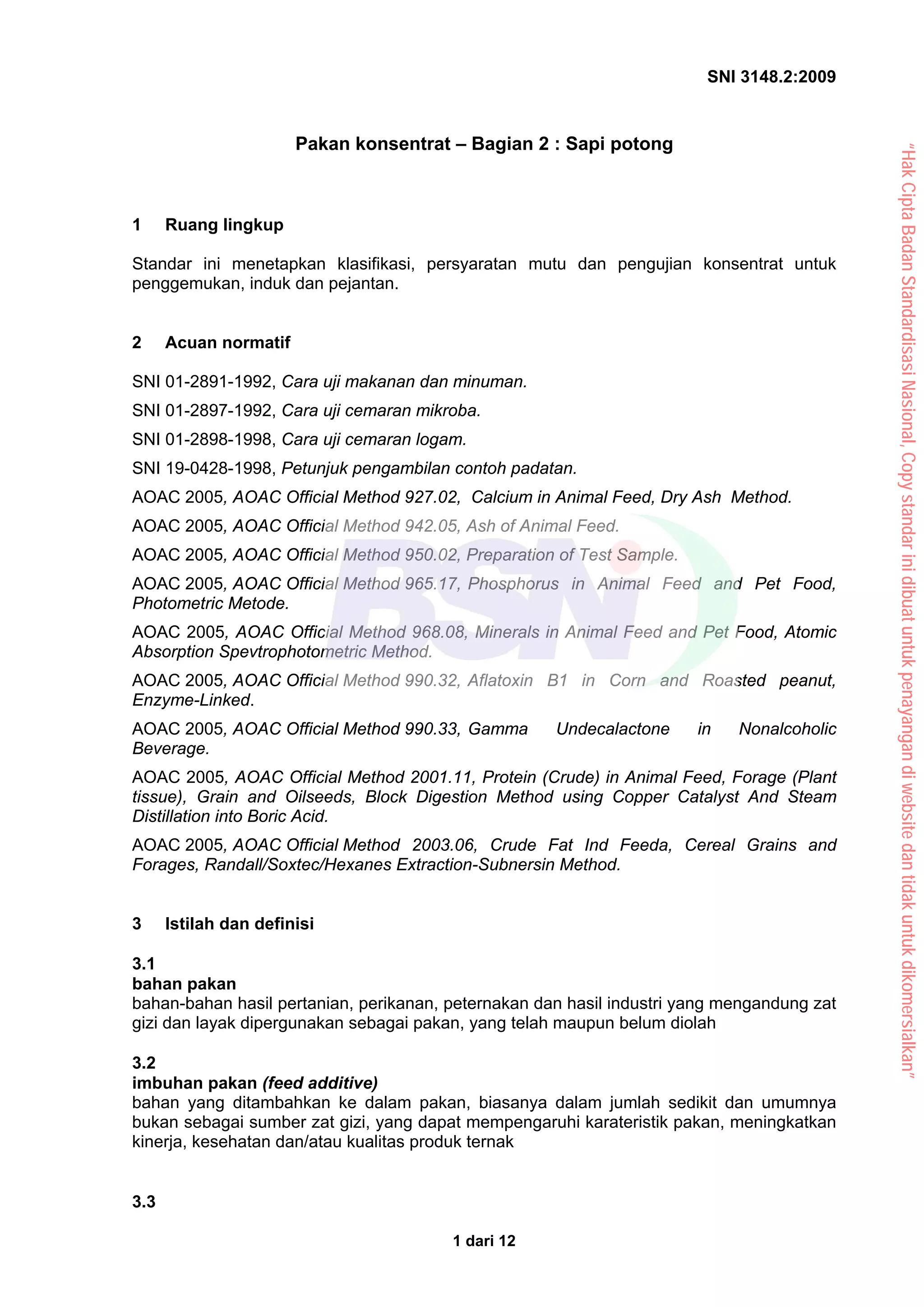 SNI 3148.2:2009
1 dari 12
Pakan konsentrat – Bagian 2 : Sapi potong
1 Ruang lingkup
Standar ini menetapkan klasifikasi, persyaratan mutu dan pengujian konsentrat untuk
penggemukan, induk dan pejantan.
2 Acuan normatif
SNI 01-2891-1992, Cara uji makanan dan minuman.
SNI 01-2897-1992, Cara uji cemaran mikroba.
SNI 01-2898-1998, Cara uji cemaran logam.
SNI 19-0428-1998, Petunjuk pengambilan contoh padatan.
AOAC 2005, AOAC Official Method 927.02, Calcium in Animal Feed, Dry Ash Method.
AOAC 2005, AOAC Official Method 942.05, Ash of Animal Feed.
AOAC 2005, AOAC Official Method 950.02, Preparation of Test Sample.
AOAC 2005, AOAC Official Method 965.17, Phosphorus in Animal Feed and Pet Food,
Photometric Metode.
AOAC 2005, AOAC Official Method 968.08, Minerals in Animal Feed and Pet Food, Atomic
Absorption Spevtrophotometric Method.
AOAC 2005, AOAC Official Method 990.32, Aflatoxin B1 in Corn and Roasted peanut,
Enzyme-Linked.
AOAC 2005, AOAC Official Method 990.33, Gamma Undecalactone in Nonalcoholic
Beverage.
AOAC 2005, AOAC Official Method 2001.11, Protein (Crude) in Animal Feed, Forage (Plant
tissue), Grain and Oilseeds, Block Digestion Method using Copper Catalyst And Steam
Distillation into Boric Acid.
AOAC 2005, AOAC Official Method 2003.06, Crude Fat Ind Feeda, Cereal Grains and
Forages, Randall/Soxtec/Hexanes Extraction-Subnersin Method.
3 Istilah dan definisi
3.1
bahan pakan
bahan-bahan hasil pertanian, perikanan, peternakan dan hasil industri yang mengandung zat
gizi dan layak dipergunakan sebagai pakan, yang telah maupun belum diolah
3.2
imbuhan pakan (feed additive)
bahan yang ditambahkan ke dalam pakan, biasanya dalam jumlah sedikit dan umumnya
bukan sebagai sumber zat gizi, yang dapat mempengaruhi karateristik pakan, meningkatkan
kinerja, kesehatan dan/atau kualitas produk ternak
3.3
“Hak
Cipta
Badan
Standardisasi
Nasional,
Copy
standar
ini
dibuat
untuk
penayangan
di
website
dan
tidak
untuk
dikomersialkan”
 