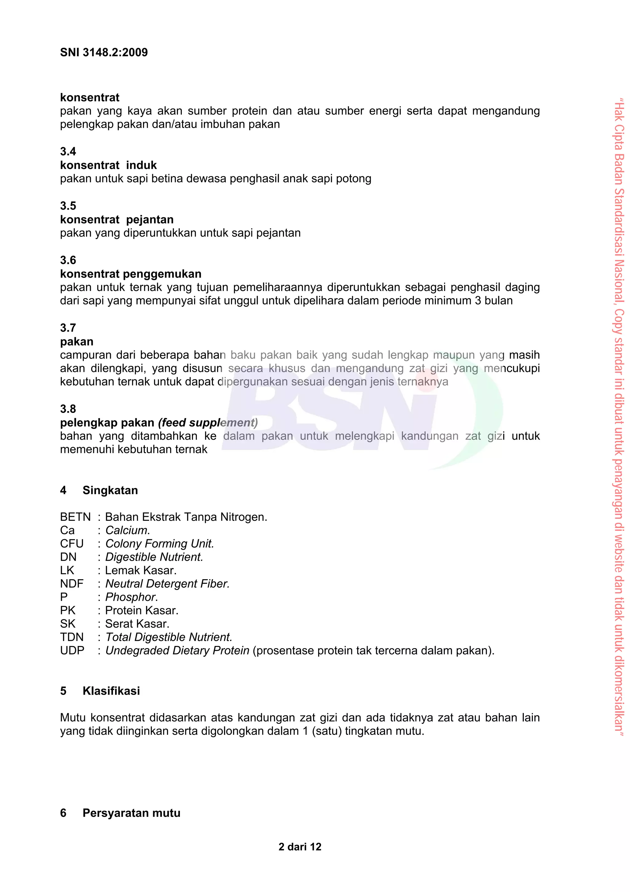 SNI 3148.2:2009
2 dari 12
konsentrat
pakan yang kaya akan sumber protein dan atau sumber energi serta dapat mengandung
pelengkap pakan dan/atau imbuhan pakan
3.4
konsentrat induk
pakan untuk sapi betina dewasa penghasil anak sapi potong
3.5
konsentrat pejantan
pakan yang diperuntukkan untuk sapi pejantan
3.6
konsentrat penggemukan
pakan untuk ternak yang tujuan pemeliharaannya diperuntukkan sebagai penghasil daging
dari sapi yang mempunyai sifat unggul untuk dipelihara dalam periode minimum 3 bulan
3.7
pakan
campuran dari beberapa bahan baku pakan baik yang sudah lengkap maupun yang masih
akan dilengkapi, yang disusun secara khusus dan mengandung zat gizi yang mencukupi
kebutuhan ternak untuk dapat dipergunakan sesuai dengan jenis ternaknya
3.8
pelengkap pakan (feed supplement)
bahan yang ditambahkan ke dalam pakan untuk melengkapi kandungan zat gizi untuk
memenuhi kebutuhan ternak
4 Singkatan
BETN : Bahan Ekstrak Tanpa Nitrogen.
Ca : Calcium.
CFU : Colony Forming Unit.
DN : Digestible Nutrient.
LK : Lemak Kasar.
NDF : Neutral Detergent Fiber.
P : Phosphor.
PK : Protein Kasar.
SK : Serat Kasar.
TDN : Total Digestible Nutrient.
UDP : Undegraded Dietary Protein (prosentase protein tak tercerna dalam pakan).
5 Klasifikasi
Mutu konsentrat didasarkan atas kandungan zat gizi dan ada tidaknya zat atau bahan lain
yang tidak diinginkan serta digolongkan dalam 1 (satu) tingkatan mutu.
6 Persyaratan mutu
“Hak
Cipta
Badan
Standardisasi
Nasional,
Copy
standar
ini
dibuat
untuk
penayangan
di
website
dan
tidak
untuk
dikomersialkan”
 